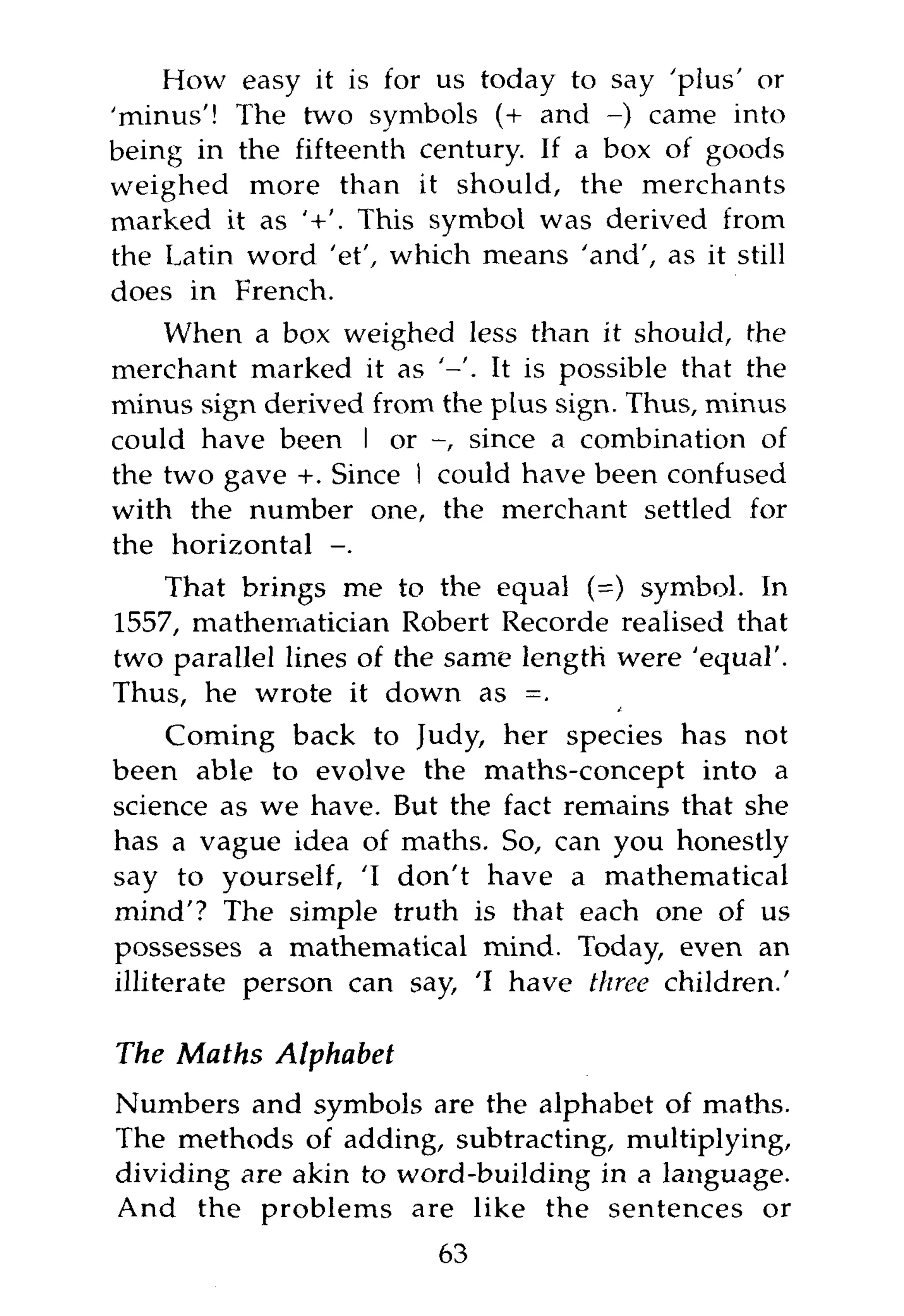 How easy it is for us today to say 'plus' or
'minus'! The two symbols (+ and - ) came into
being in the fifteenth century. If a box of goods
weighed more than it should, the merchants
marked it as '+'. This symbol was derived from
the Latin word 'et', which means 'and', as it still
does in French.
    When a box weighed less than it should, the
merchant marked it as ' - ' . It is possible that the
minus sign derived from the plus sign. Thus, minus
could have been I or - , since a combination of
the two gave +. Since I could have been confused
with the number one, the merchant settled for
the horizontal - .
    That brings me to the equal (=) symbol. In
1557, mathematician Robert Recorde realised that
two parallel lines of the same length were 'equal'.
Thus, he wrote it down as =.
     Coming back to Judy, her species has not
been able to evolve the maths-concept into a
science as we have. But the fact remains that she
has a vague idea of maths. So, can you honestly
say to yourself, 'I don't have a mathematical
mind'? The simple truth is that each one of us
possesses a mathematical mind. Today, even an
illiterate person can say, 'I have three children.'

The Maths Alphabet
Numbers and symbols are the alphabet of maths.
The methods of adding, subtracting, multiplying,
dividing are akin to word-building in a language.
And the problems are like the sentences or
                         63
 