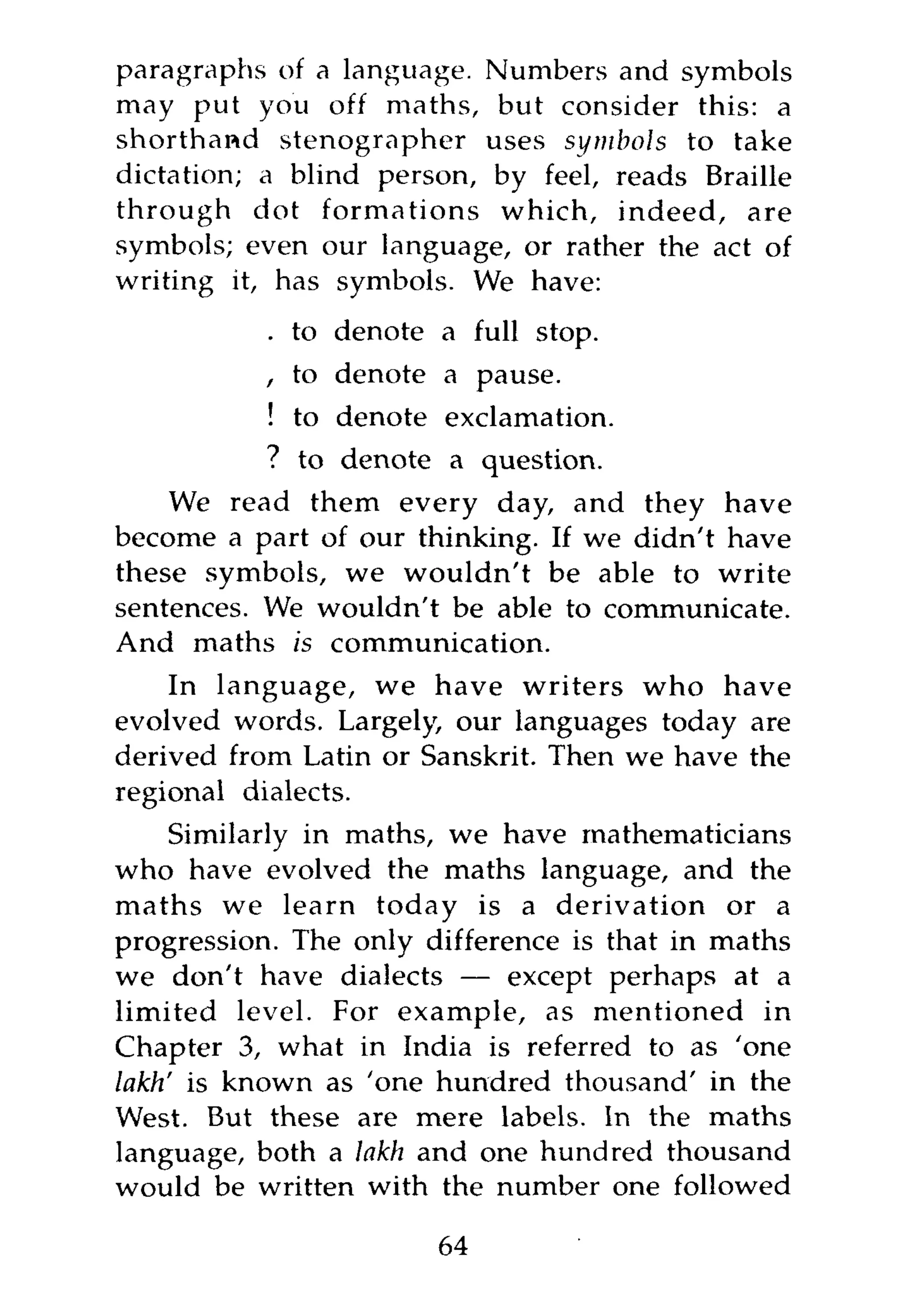 paragraphs of a language. Numbers and symbols
may put you off maths, but consider this: a
shorthand stenographer uses symbols to take
dictation; a blind person, by feel, reads Braille
through dot formations which, indeed, are
symbols; even our language, or rather the act of
writing it, has symbols. We have:
           . to denote a full stop.
          , to denote a pause.
           ! to denote exclamation.
           ? to denote a question.
    We read them every day, and they have
become a part of our thinking. If we didn't have
these symbols, we wouldn't be able to write
sentences. We wouldn't be able to communicate.
And maths is communication.
    In language, we have writers who have
evolved words. Largely, our languages today are
derived from Latin or Sanskrit. Then we have the
regional dialects.
     Similarly in maths, we have mathematicians
who have evolved the maths language, and the
maths we learn today is a derivation or a
progression. The only difference is that in maths
we don't have dialects — except perhaps at a
limited level. For example, as mentioned in
Chapter 3, what in India is referred to as 'one
lakh' is known as 'one hundred thousand' in the
West. But these are mere labels. In the maths
language, both a lakh and one hundred thousand
would be written with the number one followed

                       64
 