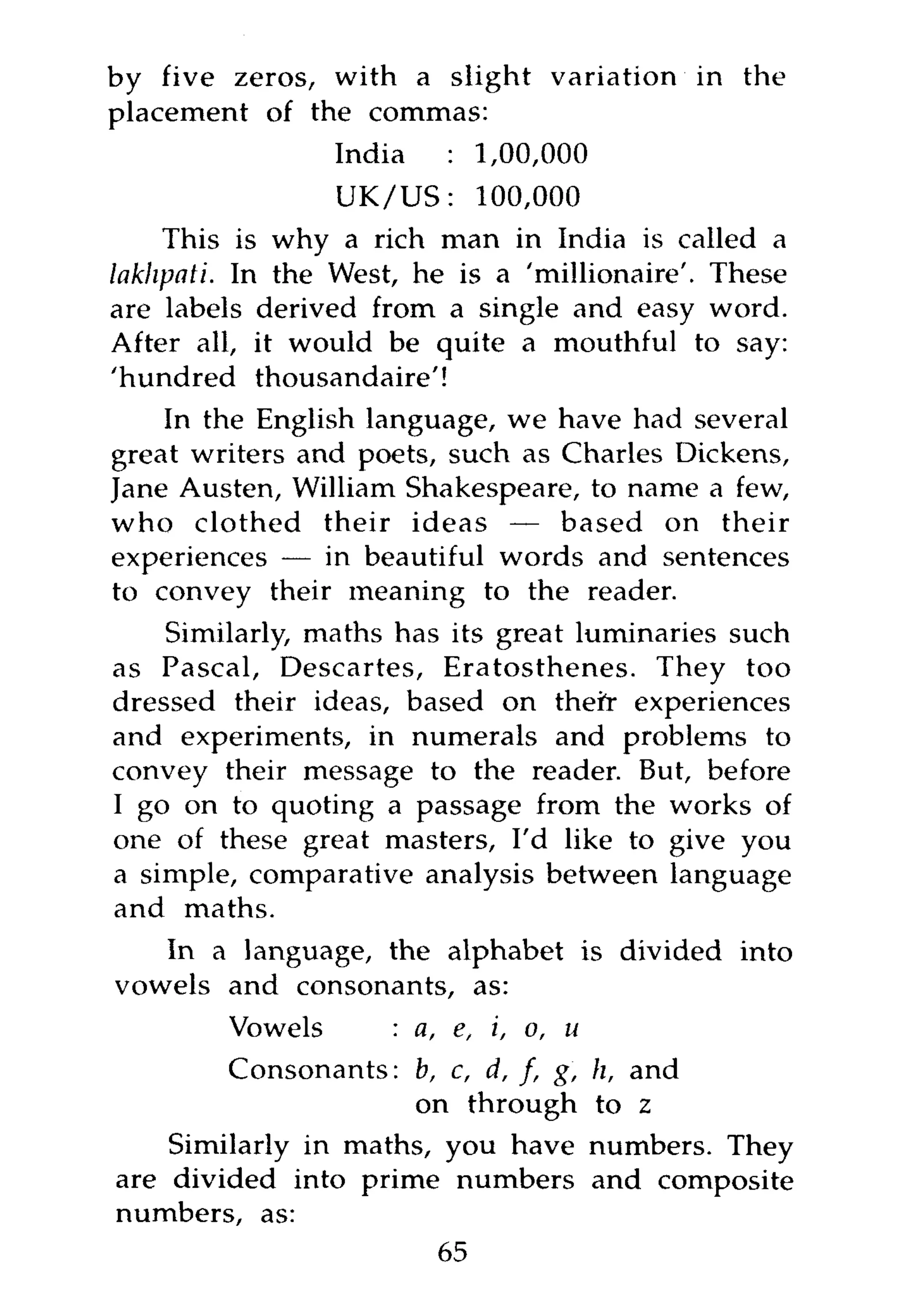 by five zeros, with a slight variation in the
placement of the commas:
               India  : 1,00,000
                 UK/US:    100,000
    This is why a rich man in India is called a
lakhpati. In the West, he is a 'millionaire'. These
are labels derived from a single and easy word.
After all, it would be quite a mouthful to say:
'hundred thousandaire'!
    In the English language, we have had several
great writers and poets, such as Charles Dickens,
Jane Austen, William Shakespeare, to name a few,
who clothed their ideas — based on their
experiences — in beautiful words and sentences
to convey their meaning to the reader.
    Similarly, maths has its great luminaries such
as Pascal, Descartes, Eratosthenes. They too
dressed their ideas, based on theft- experiences
and experiments, in numerals and problems to
convey their message to the reader. But, before
I go on to quoting a passage from the works of
one of these great masters, I'd like to give you
a simple, comparative analysis between language
and maths.
   In a language, the alphabet is divided into
vowels and consonants, as:
        Vowels      : a, e, i, o, u
        Consonants: b, c, d, /, g,    h, and
                      on through      to z
    Similarly in maths, you have      numbers. They
are divided into prime numbers        and composite
numbers, as:
                        65
 