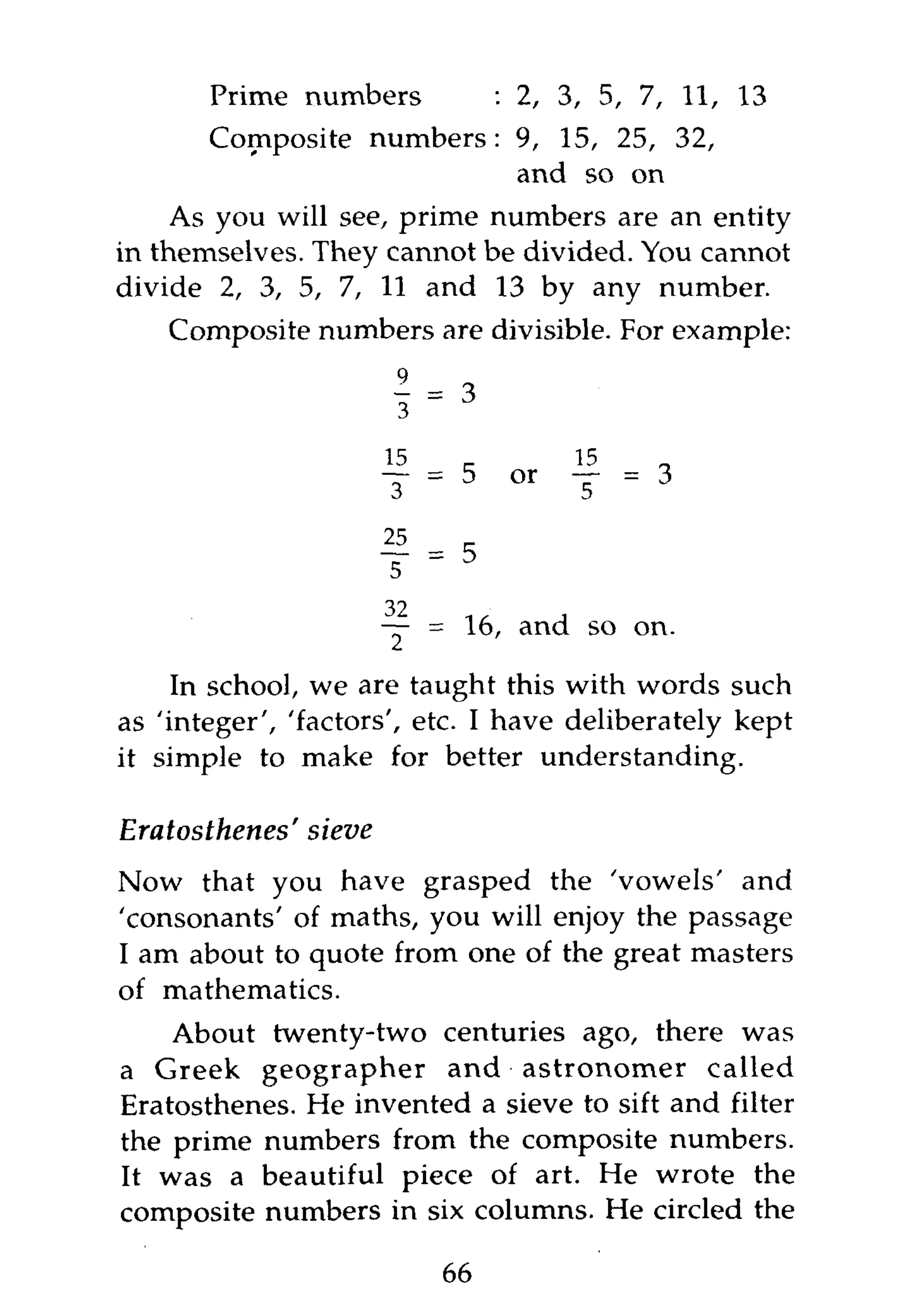 Prime numbers               : 2, 3, 5, 7, 11, 13
       Composite numbers: 9, 15, 25, 32,
                          and so on
     As you will see, prime numbers are an entity
in themselves. They cannot be divided. You cannot
divide 2, 3, 5, 7, 11 and 13 by any number.
    Composite numbers are divisible. For example:

                            ! =3
                        f    . 5    or   f   - 3

                        25
                             - 5
                        5
                        32
                        — = 16, and so on.

     In school, we are taught this with words such
as 'integer', 'factors', etc. I have deliberately kept
it simple to make for better understanding.

Eratosthenes'   sieve
Now that you have grasped the 'vowels' and
'consonants' of maths, you will enjoy the passage
I am about to quote from one of the great masters
of mathematics.
    About twenty-two centuries ago, there was
a Greek geographer and astronomer called
Eratosthenes. He invented a sieve to sift and filter
the prime numbers from the composite numbers.
It was a beautiful piece of art. He wrote the
composite numbers in six columns. He circled the

                             66
 