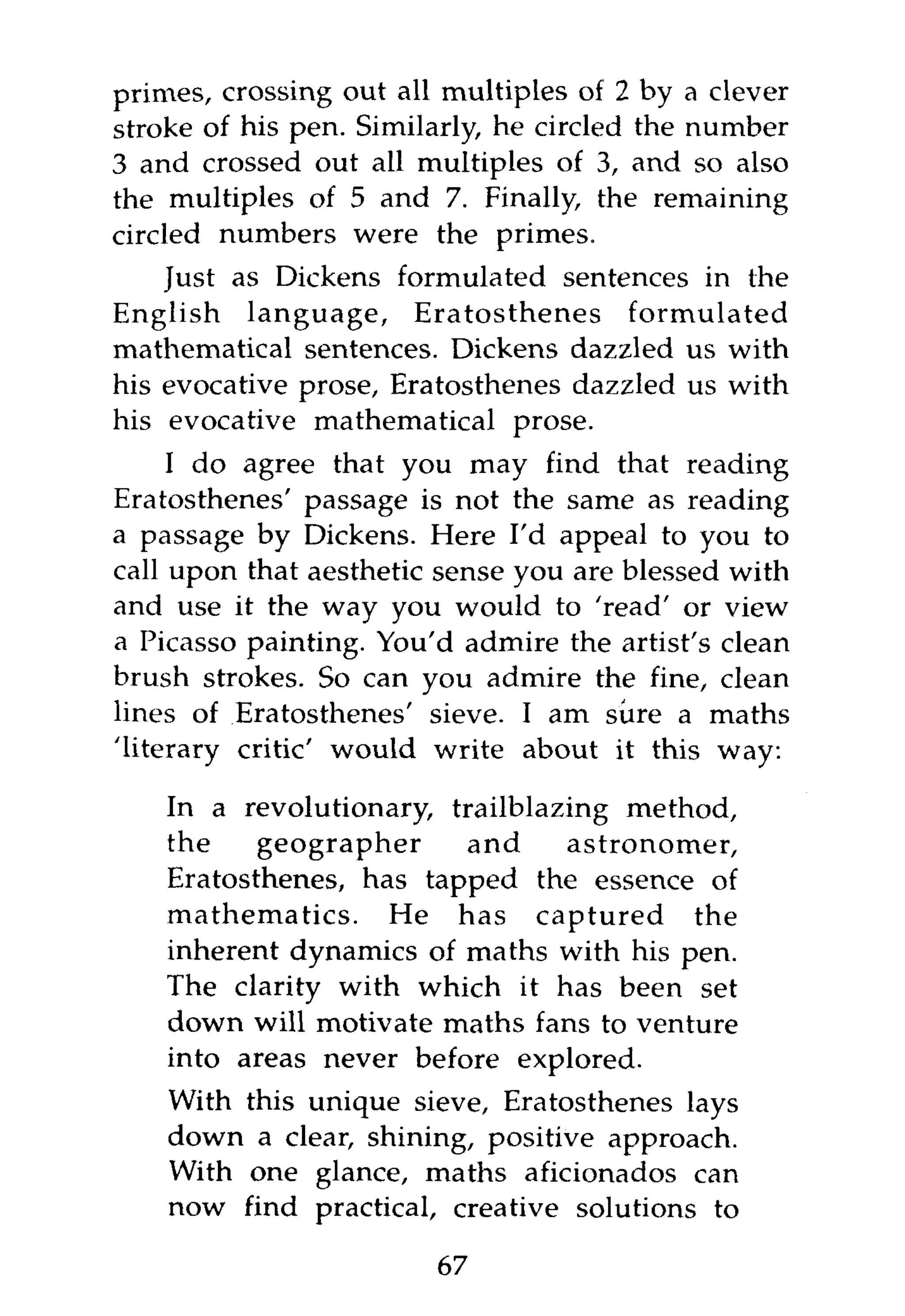 primes, crossing out all multiples of 2 by a clever
stroke of his pen. Similarly, he circled the number
3 and crossed out all multiples of 3, and so also
the multiples of 5 and 7. Finally, the remaining
circled numbers were the primes.
    Just as Dickens formulated sentences in the
English language, Eratosthenes formulated
mathematical sentences. Dickens dazzled us with
his evocative prose, Eratosthenes dazzled us with
his evocative mathematical prose.
     I do agree that you may find that reading
Eratosthenes' passage is not the same as reading
a passage by Dickens. Here I'd appeal to you to
call upon that aesthetic sense you are blessed with
and use it the way you would to 'read' or view
a Picasso painting. You'd admire the artist's clean
brush strokes. So can you admire the fine, clean
lines of Eratosthenes' sieve. I am sure a maths
'literary critic' would write about it this way:

    In a revolutionary, trailblazing method,
    the    geographer    and      astronomer,
    Eratosthenes, has tapped the essence of
    mathematics. He has captured the
    inherent dynamics of maths with his pen.
    The clarity with which it has been set
    down will motivate maths fans to venture
    into areas never before explored.
    With this unique sieve, Eratosthenes lays
    down a clear, shining, positive approach.
    With one glance, maths aficionados can
    now find practical, creative solutions to

                        67
 