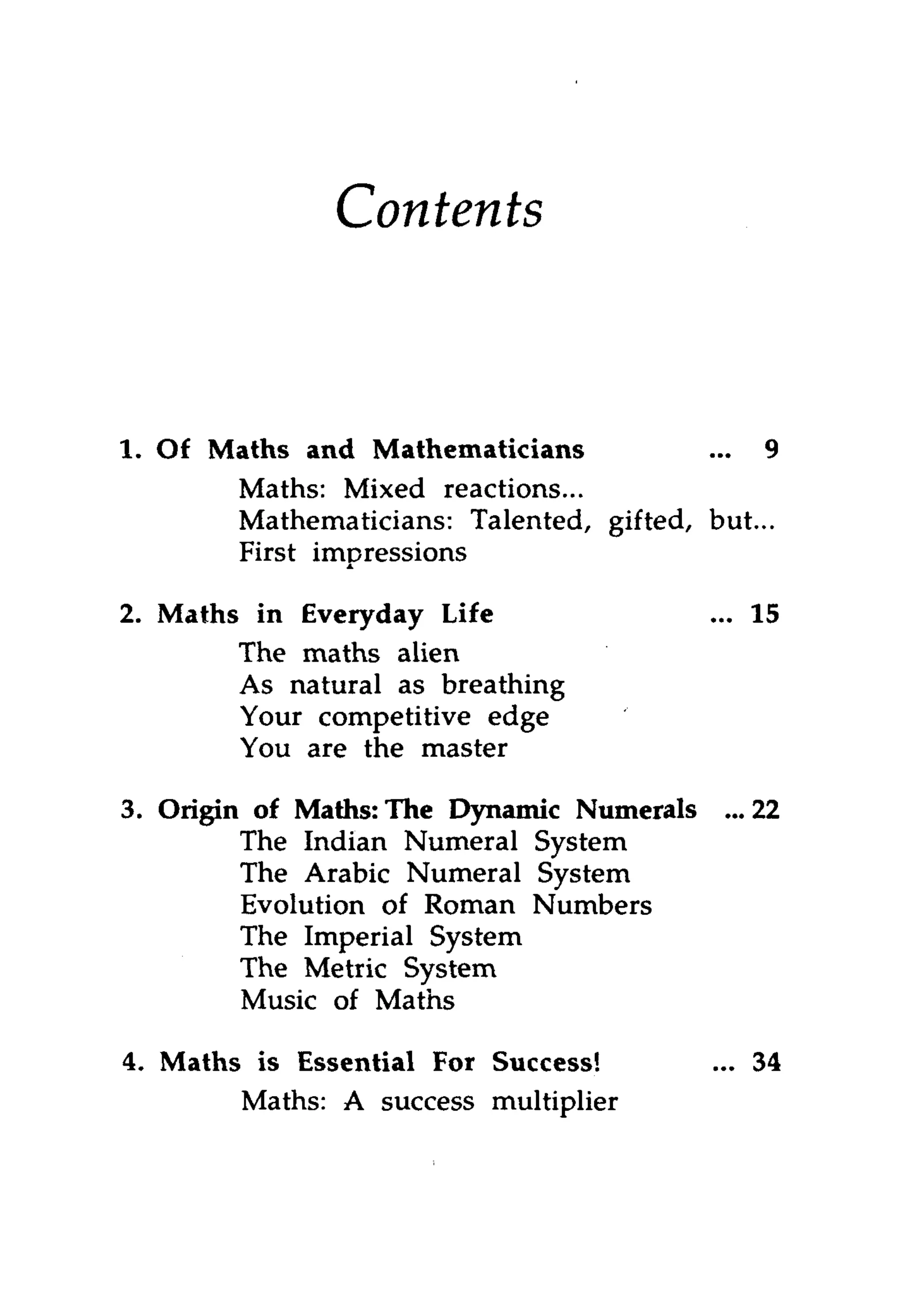 Contents



1. Of Maths and Mathematicians           ... 9
       Maths: Mixed reactions...
       Mathematicians: Talented, gifted, but...
       First impressions

2. Maths in Everyday Life                  ... 15
        The maths alien
        As natural as breathing
        Your competitive edge
        You are the master

3. Origin of Maths: The Dynamic Numerals    ... 22
         The Indian Numeral System
         The Arabic Numeral System
         Evolution of Roman Numbers
         The Imperial System
         The Metric System
         Music of Maths

4. Maths is Essential For Success!         ... 34
        Maths: A success multiplier
 