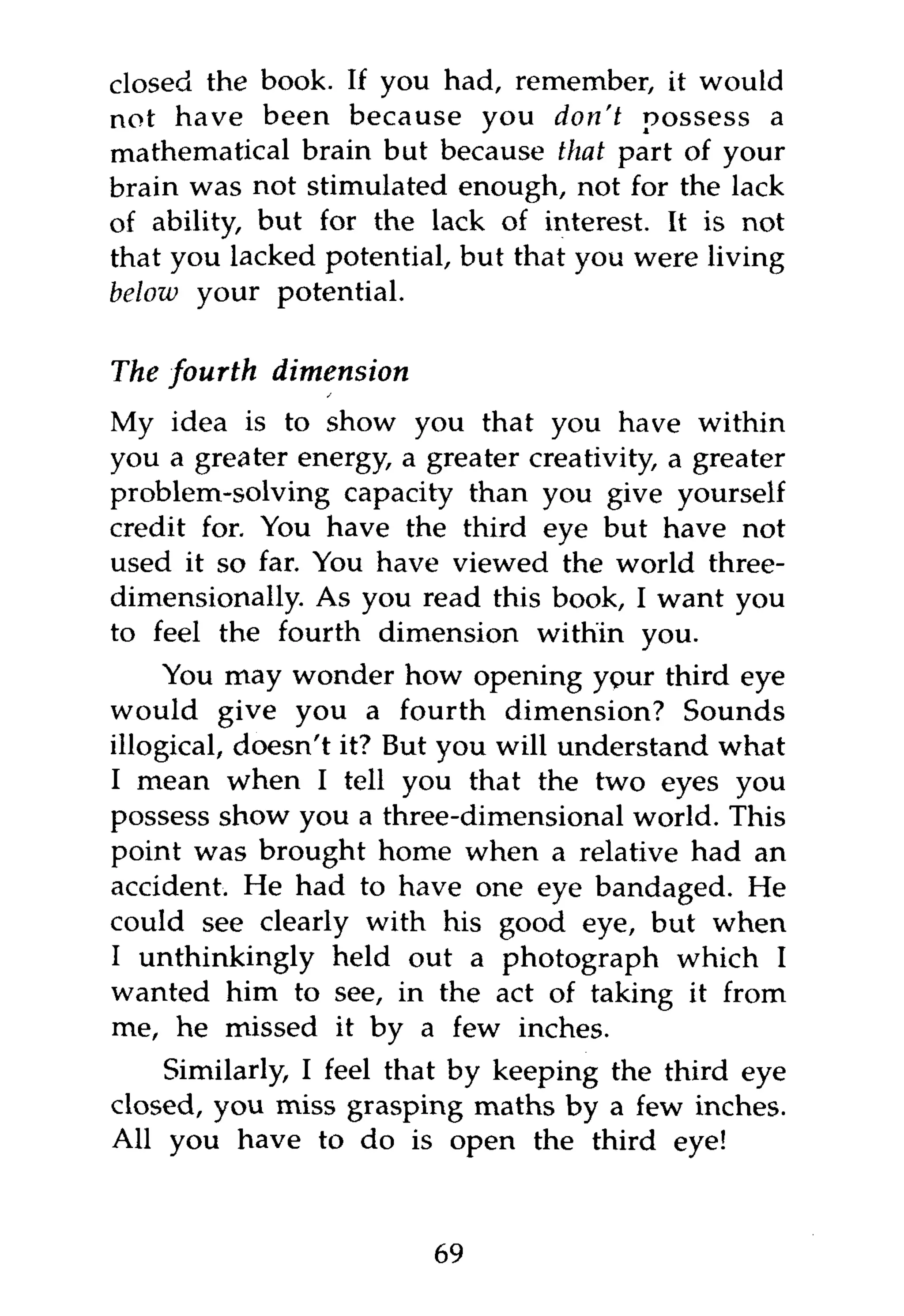 closed the book. If you had, remember, it would
not have been because you don't possess a
mathematical brain but because that part of your
brain was not stimulated enough, not for the lack
of ability, but for the lack of interest. It is not
that you lacked potential, but that you were living
below your potential.

The fourth   dimension
My idea is to show you that you have within
you a greater energy, a greater creativity, a greater
problem-solving capacity than you give yourself
credit for. You have the third eye but have not
used it so far. You have viewed the world three-
dimensionally. As you read this book, I want you
to feel the fourth dimension within you.
     You may wonder how opening ypur third eye
would give you a fourth dimension? Sounds
illogical, doesn't it? But you will understand what
I mean when I tell you that the two eyes you
possess show you a three-dimensional world. This
point was brought home when a relative had an
accident. He had to have one eye bandaged. He
could see clearly with his good eye, but when
I unthinkingly held out a photograph which I
wanted him to see, in the act of taking it from
me, he missed it by a few inches.
    Similarly, I feel that by keeping the third eye
closed, you miss grasping maths by a few inches.
All you have to do is open the third eye!



                         69
 