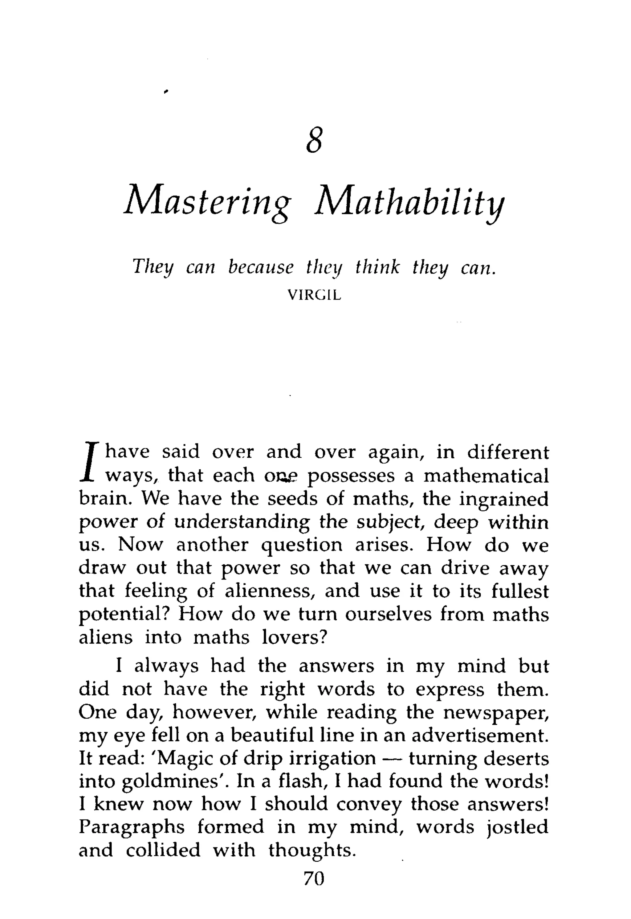 11



    Mastering                 Mathability
     They can because     they think they can.
                        VIRGIL




   have said over and over again, in different
/ ways, that each oue possesses a mathematical
brain. We have the seeds of maths, the ingrained
power of understanding the subject, deep within
us. Now another question arises. How do we
draw out that power so that we can drive away
that feeling of alienness, and use it to its fullest
potential? How do we turn ourselves from maths
aliens into maths lovers?
     I always had the answers in my mind but
did not have the right words to express them.
One day, however, while reading the newspaper,
my eye fell on a beautiful line in an advertisement.
It read: 'Magic of drip irrigation — turning deserts
into goldmines'. In a flash, I had found the words!
I knew now how I should convey those answers!
Paragraphs formed in my mind, words jostled
and collided with thoughts.
                         70
 