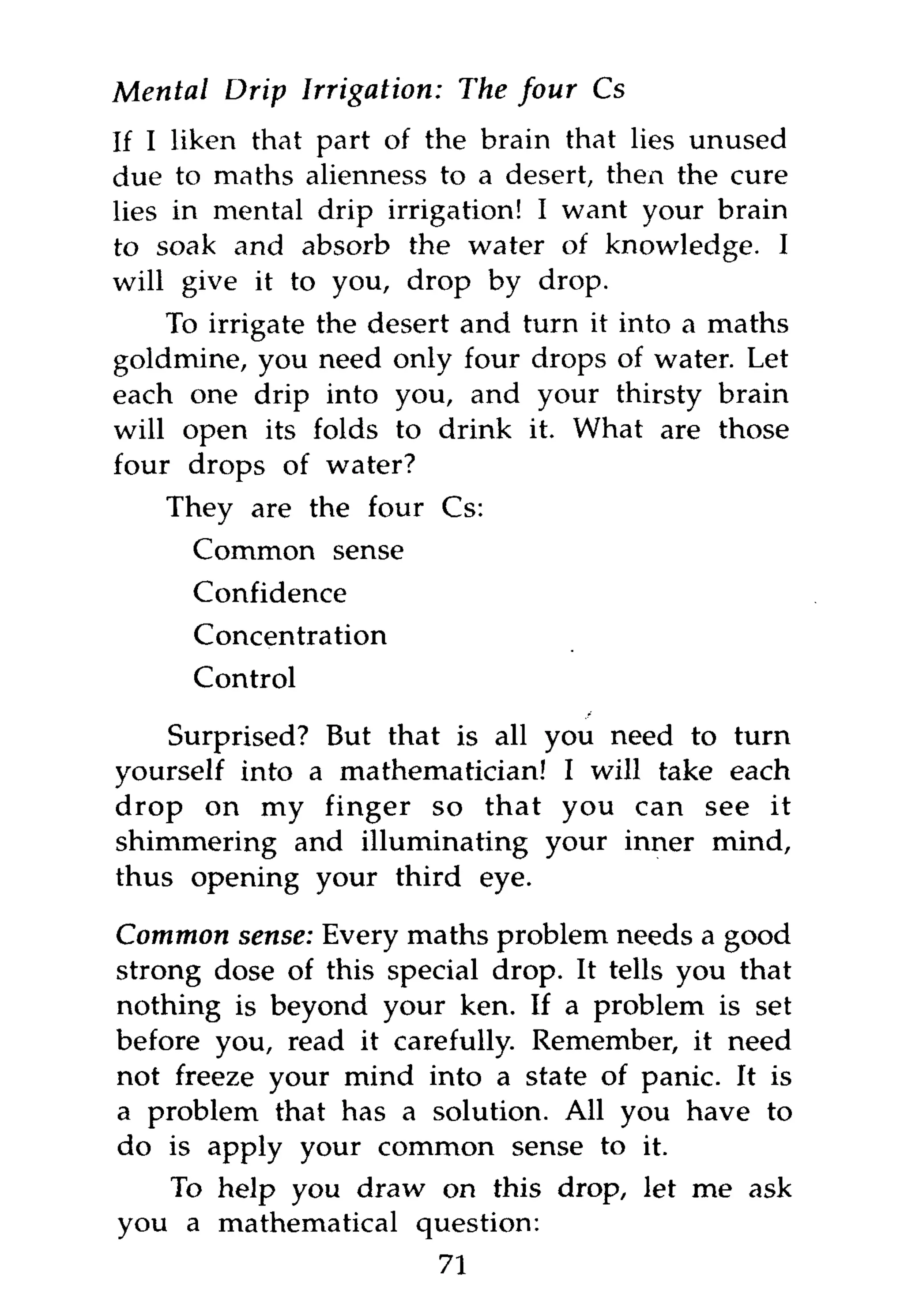 Mental Drip Irrigation:    The four Cs
If I liken that part of the brain that lies unused
due to maths alienness to a desert, then the cure
lies in mental drip irrigation! I want your brain
to soak and absorb the water of knowledge. I
will give it to you, drop by drop.
    To irrigate the desert and turn it into a maths
goldmine, you need only four drops of water. Let
each one drip into you, and your thirsty brain
will open its folds to drink it. What are those
four drops of water?
    They are the four Cs:
      Common sense
      Confidence
      Concentration
      Control

    Surprised? But that is all you need to turn
yourself into a mathematician! I will take each
drop on my finger so that you can see it
shimmering and illuminating your inner mind,
thus opening your third eye.

Common sense: Every maths problem needs a good
strong dose of this special drop. It tells you that
nothing is beyond your ken. If a problem is set
before you, read it carefully. Remember, it need
not freeze your mind into a state of panic. It is
a problem that has a solution. All you have to
do is apply your common sense to it.
   To help you draw on this drop, let me ask
you a mathematical question:
                          71
 