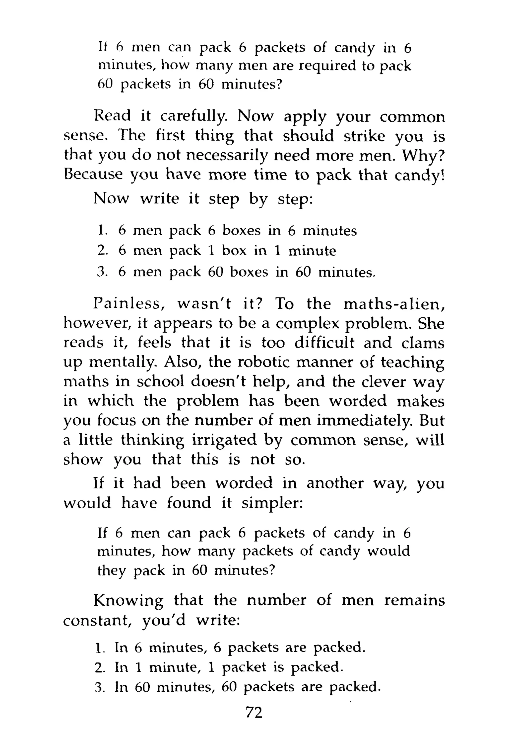 II 6 men can pack 6 packets of candy in 6
    minutes, how many men are required to pack
    60 packets in 60 minutes?

    Read it carefully. Now apply your common
sense. The first thing that should strike you is
that you do not necessarily need more men. Why?
Because you have more time to pack that candy!
    Now write it step by step:

    1. 6 men pack 6 boxes in 6 minutes
    2. 6 men pack 1 box in 1 minute
    3. 6 men pack 60 boxes in 60 minutes.

     Painless, wasn't it? To the maths-alien,
however, it appears to be a complex problem. She
reads it, feels that it is too difficult and clams
up mentally. Also, the robotic manner of teaching
maths in school doesn't help, and the clever way
in which the problem has been worded makes
you focus on the number of men immediately. But
a little thinking irrigated by common sense, will
show you that this is not so.
   If it had been worded in another way, you
would have found it simpler:
    If 6 men can pack 6 packets of candy in 6
    minutes, how many packets of candy would
    they pack in 60 minutes?

    Knowing that the number of men remains
constant, you'd write:
    1. In 6 minutes, 6 packets are packed.
    2. In 1 minute, 1 packet is packed.
    3. In 60 minutes, 60 packets are packed.
                         72
 