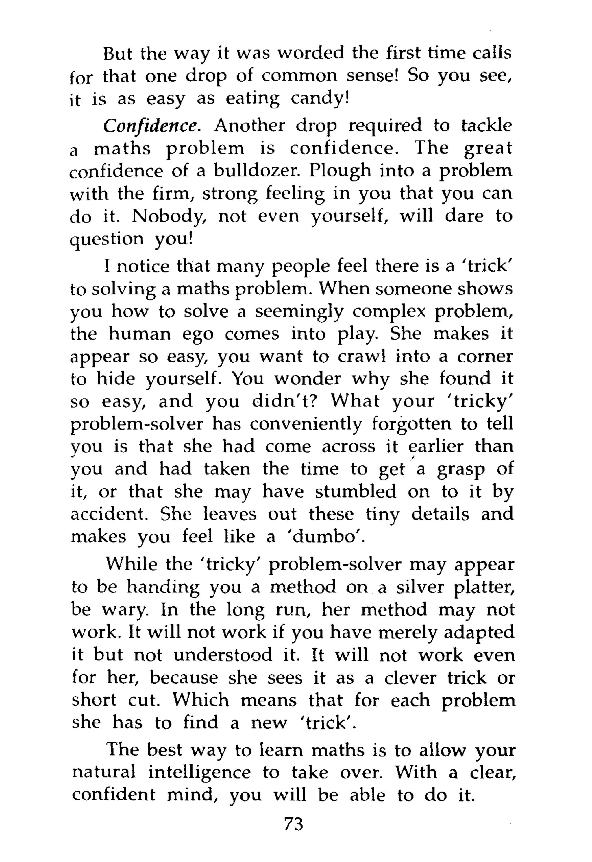But the way it was worded the first time calls
for that one drop of common sense! So you see,
it is as easy as eating candy!
     Confidence. Another drop required to tackle
a maths problem is confidence. The great
confidence of a bulldozer. Plough into a problem
with the firm, strong feeling in you that you can
do it. Nobody, not even yourself, will dare to
question you!
    I notice that many people feel there is a 'trick'
to solving a maths problem. When someone shows
you how to solve a seemingly complex problem,
the human ego comes into play. She makes it
appear so easy, you want to crawl into a corner
to hide yourself. You wonder why she found it
so easy, and you didn't? What your 'tricky'
problem-solver has conveniently forgotten to tell
you is that she had come across it earlier than
you and had taken the time to get a grasp of
it, or that she may have stumbled on to it by
accident. She leaves out these tiny details and
makes you feel like a 'dumbo'.
    While the 'tricky' problem-solver may appear
to be handing you a method on a silver platter,
be wary. In the long run, her method may not
work. It will not work if you have merely adapted
it but not understood it. It will not work even
for her, because she sees it as a clever trick or
short cut. Which means that for each problem
she has to find a new 'trick'.
    The best way to learn maths is to allow your
natural intelligence to take over. With a clear,
confident mind, you will be able to do it.
                         73
 