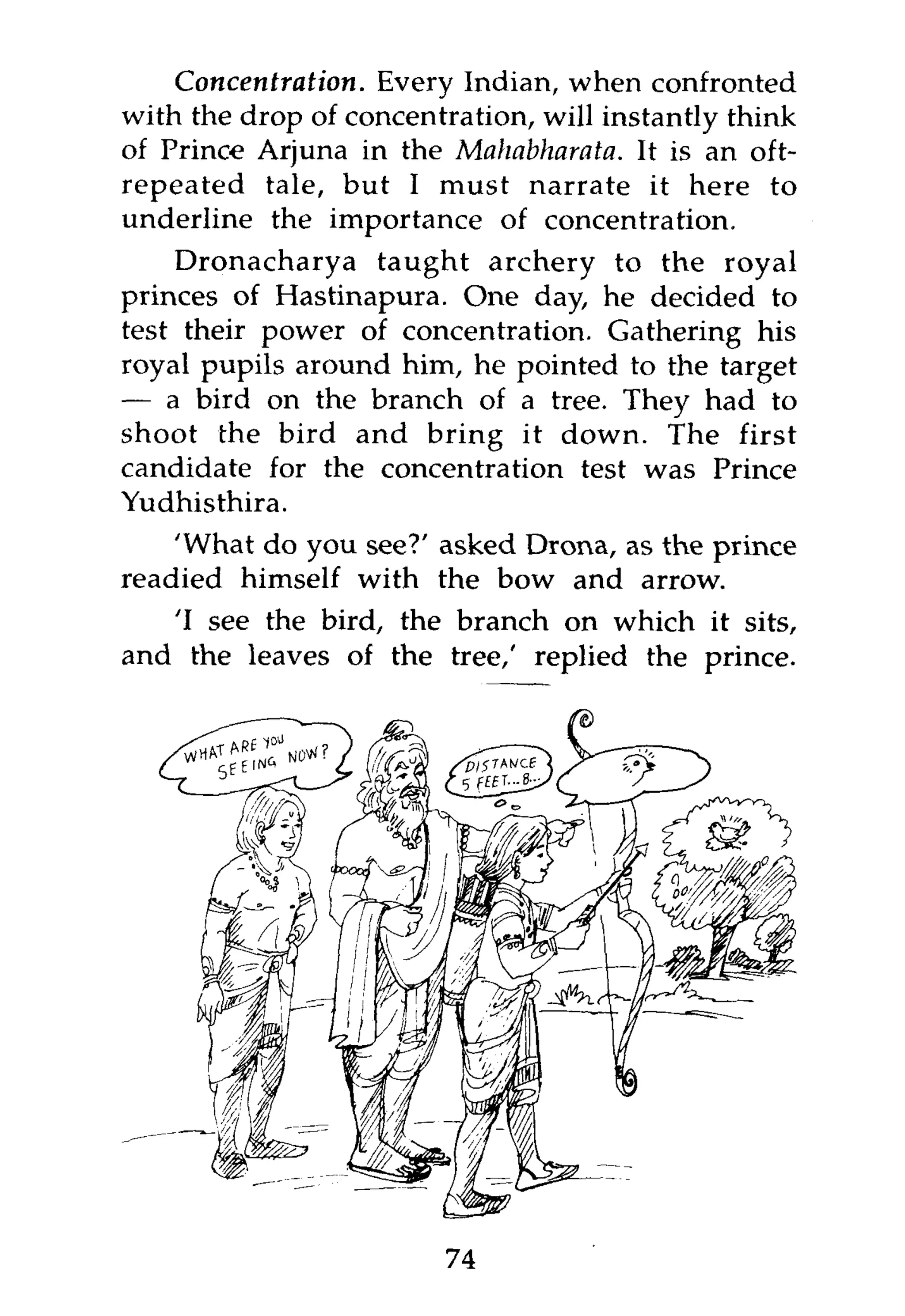 Concentration. Every Indian, when confronted
with the drop of concentration, will instantly think
of Prince Arjuna in the Mahabharata. It is an oft-
repeated tale, but I must narrate it here to
underline the importance of concentration.
    Dronacharya taught archery to the royal
princes of Hastinapura. One day, he decided to
test their power of concentration. Gathering his
royal pupils around him, he pointed to the target
— a bird on the branch of a tree. They had to
shoot the bird and bring it down. The first
candidate for the concentration test was Prince
Yudhisthira.
    'What do you see?' asked Drona, as the prince
readied himself with the bow and arrow.
   'I see the bird, the branch on which it sits,
and the leaves of the tree,' replied the prince.




                        74
 