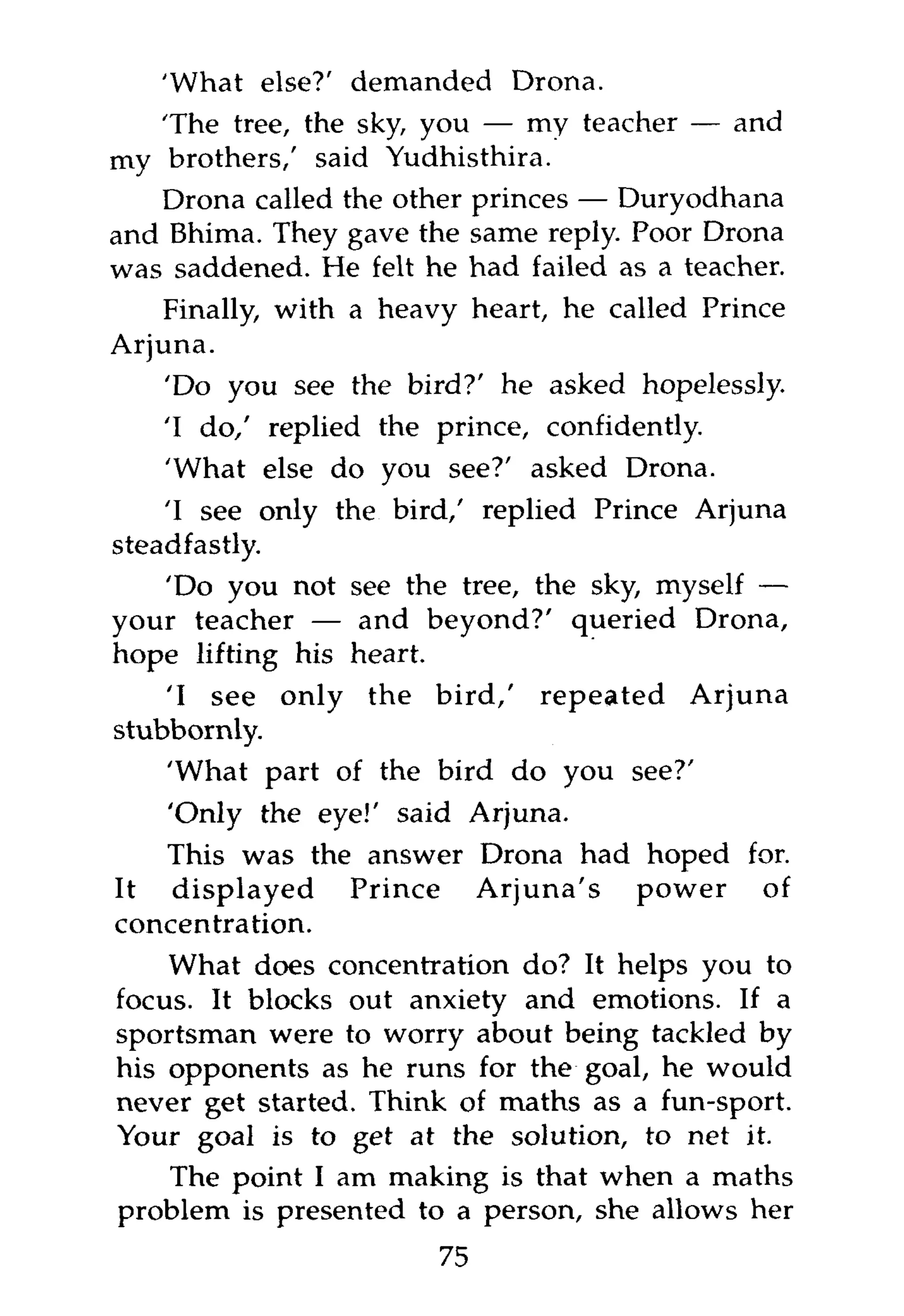 'What else?' demanded Drona.
   'The tree, the sky, you — my teacher — and
my brothers,' said Yudhisthira.
   Drona called the other princes — Duryodhana
and Bhima. They gave the same reply. Poor Drona
was saddened. He felt he had failed as a teacher.
   Finally, with a heavy heart, he called Prince
Arjuna.
    'Do you see the bird?' he asked hopelessly.
   'I do/ replied the prince, confidently.
   'What else do you see?' asked Drona.
    'I see only the bird,' replied Prince Arjuna
steadfastly.
    'Do you not see the tree, the sky, myself —
your teacher — and beyond?' queried Drona,
hope lifting his heart.
    'I see only the bird,' repeated Arjuna
stubbornly.
    'What part of the bird do you see?'
    'Only the eye!' said Arjuna.
   This was the answer Drona had hoped for.
It displayed Prince Arjuna's power of
concentration.
    What does concentration do? It helps you to
focus. It blocks out anxiety and emotions. If a
sportsman were to worry about being tackled by
his opponents as he runs for the goal, he would
never get started. Think of maths as a fun-sport.
Your goal is to get at the solution, to net it.
    The point I am making is that when a maths
problem is presented to a person, she allows her
                       75
 