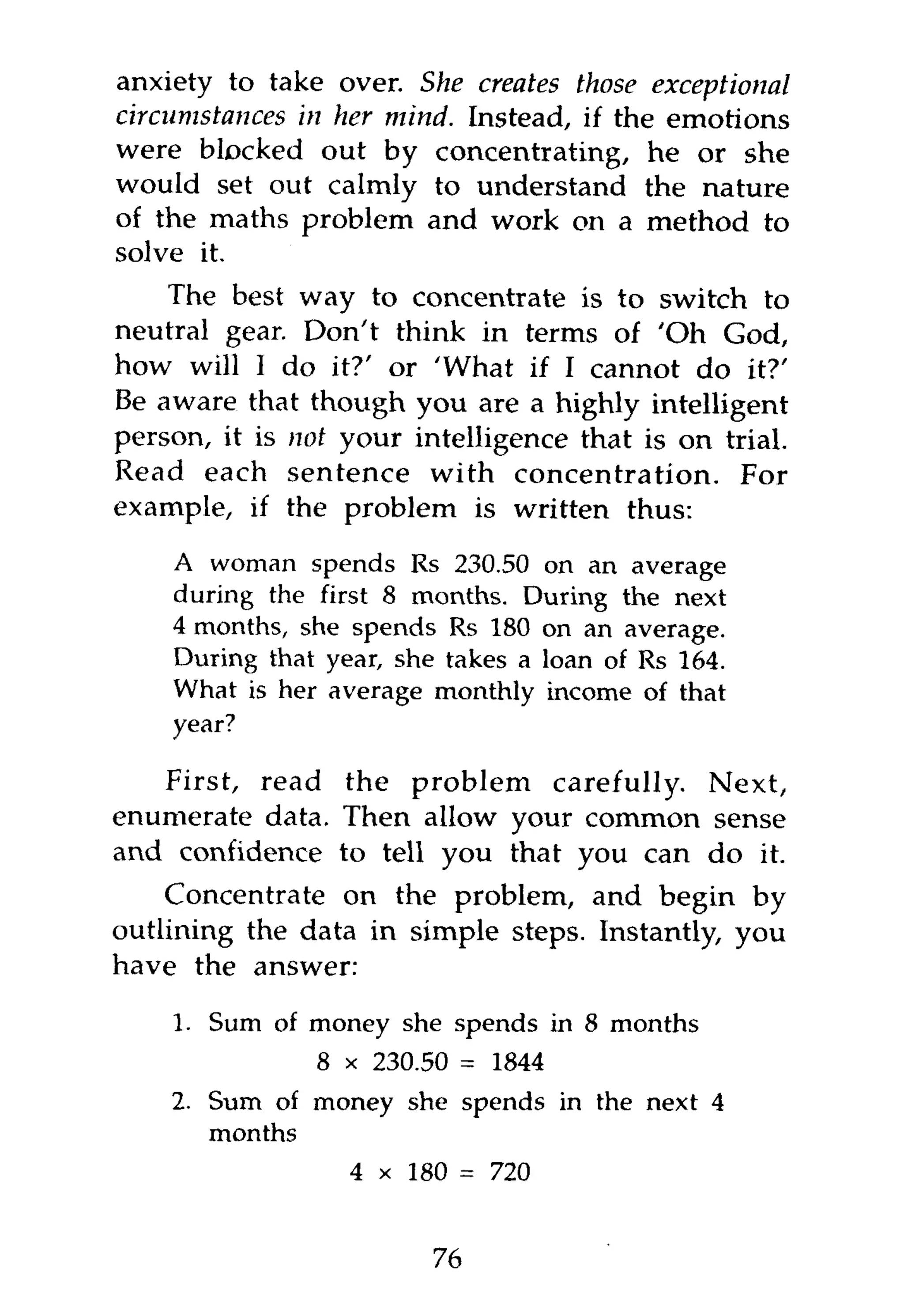 anxiety to take over. She creates those exceptional
circumstances in her mind. Instead, if the emotions
were blocked out by concentrating, he or she
would set out calmly to understand the nature
of the maths problem and work on a method to
solve it.
    The best way to concentrate is to switch to
neutral gear. Don't think in terms of 'Oh God,
how will I do it?' or 'What if I cannot do it?'
Be aware that though you are a highly intelligent
person, it is not your intelligence that is on trial.
Read each sentence with concentration. For
example, if the problem is written thus:

    A woman spends Rs 230.50 on an average
    during the first 8 months. During the next
    4 months, she spends Rs 180 on an average.
    During that year, she takes a loan of Rs 164.
    What is her average monthly income of that
    year?

   First, read the problem carefully. Next,
enumerate data. Then allow your common sense
and confidence to tell you that you can do it.
    Concentrate on the problem, and begin by
outlining the data in simple steps. Instantly, you
have the answer:

    1. Sum of money she spends in 8 months
               8 x 230.50 = 1844
    2. Sum of money she spends in the next 4
       months
                  4 x 180 = 720


                         76
 