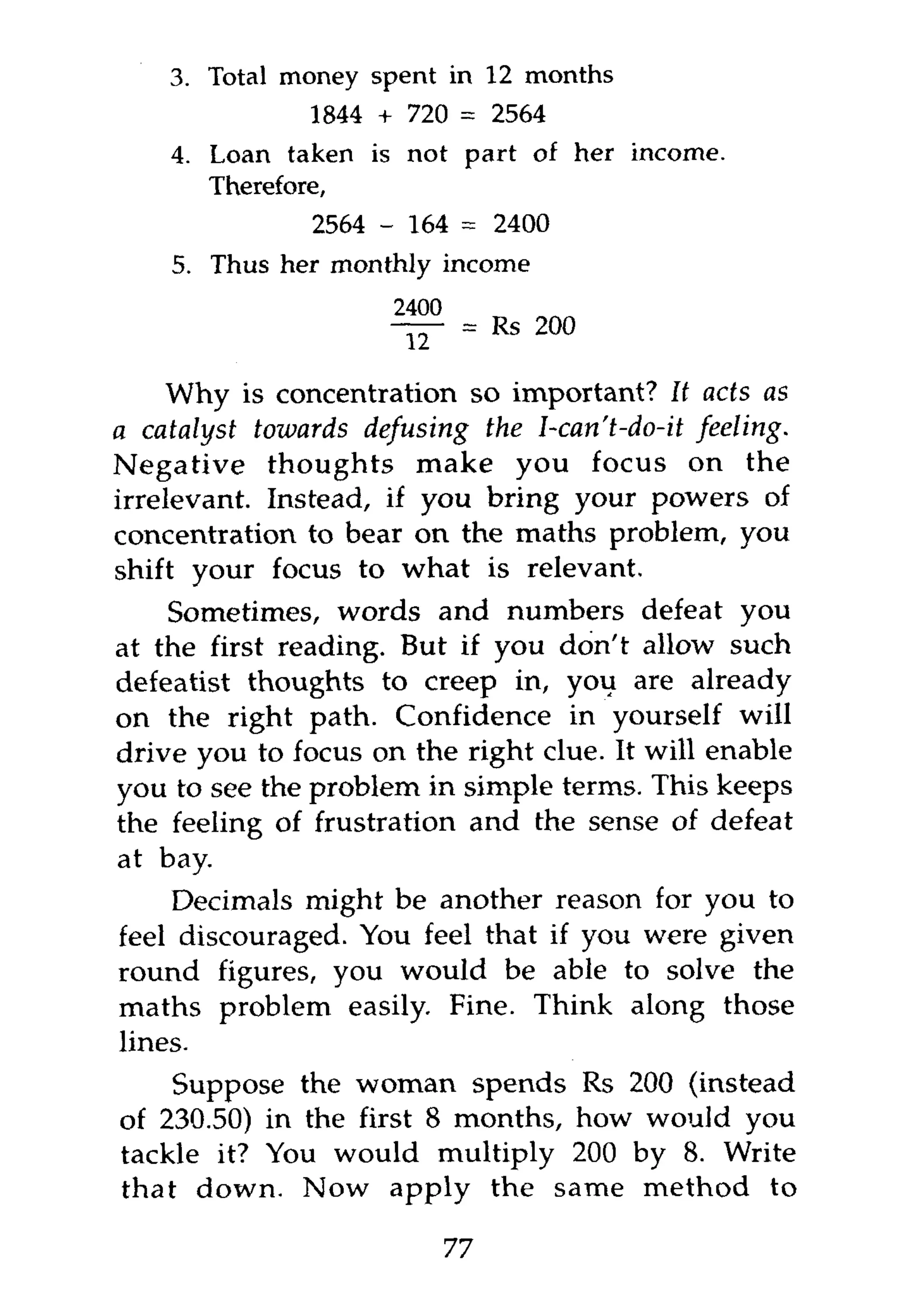 3 . Total money spent in 12 months
               1844 + 720 = 2564
    4 . Loan taken is not part of her income.
       Therefore,
                2564 - 164 = 2400
    5 . Thus her monthly income




    Why is concentration so important? It acts as
a catalyst towards defusing the I-can't-do-it feeling.
Negative thoughts make you focus on the
irrelevant. Instead, if you bring your powers of
concentration to bear on the maths problem, you
shift your focus to what is relevant.
    Sometimes, words and numbers defeat you
at the first reading. But if you don't allow such
defeatist thoughts to creep in, you are already
on the right path. Confidence in yourself will
drive you to focus on the right clue. It will enable
you to see the problem in simple terms. This keeps
the feeling of frustration and the sense of defeat
at bay.
    Decimals might be another reason for you to
feel discouraged. You feel that if you were given
round figures, you would be able to solve the
maths problem easily. Fine. Think along those
lines.
    Suppose the woman spends Rs 200 (instead
of 230.50) in the first 8 months, how would you
tackle it? You would multiply 200 by 8. Write
that down. Now apply the same method to

                          77
 