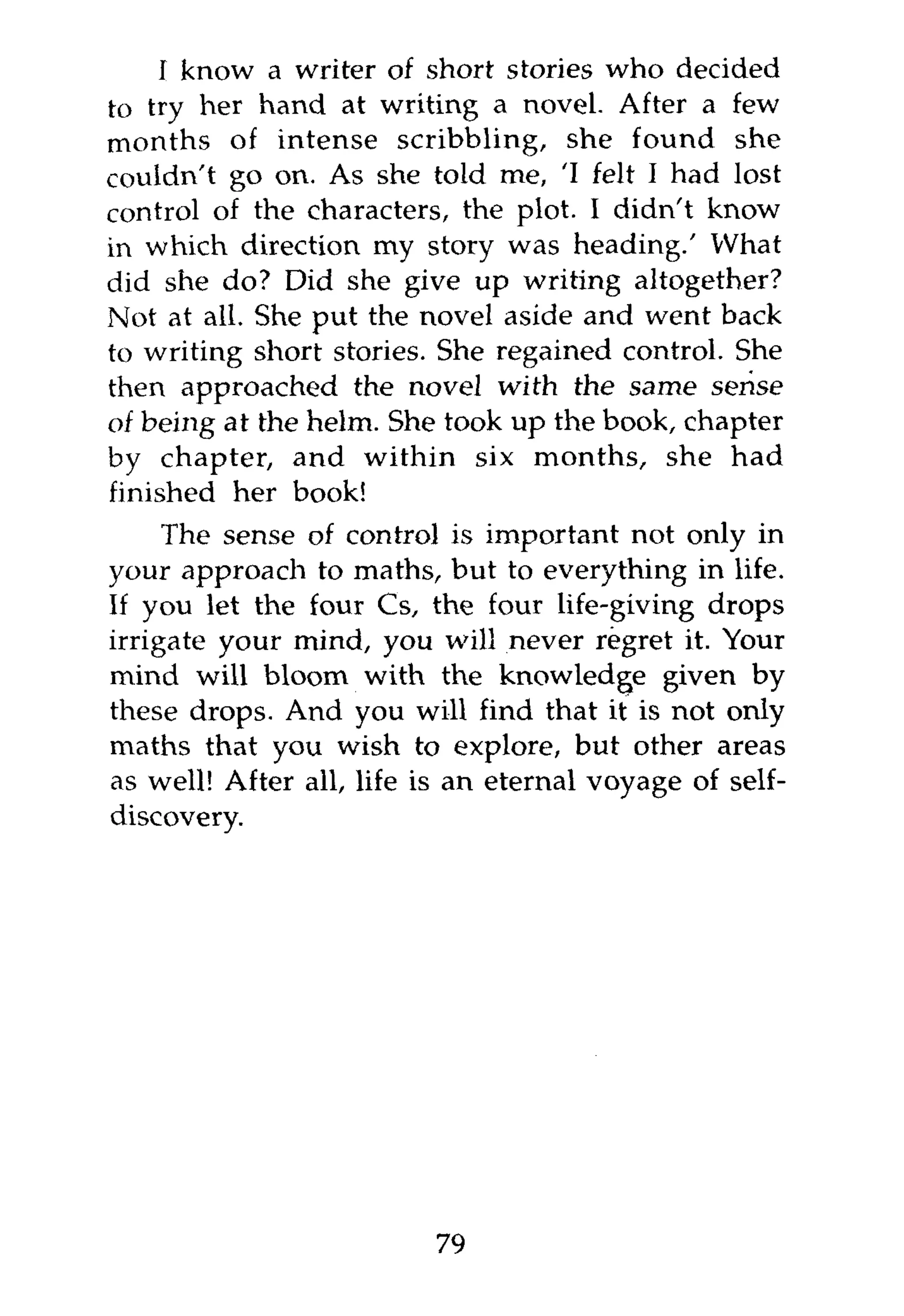I know a writer of short stories who decided
to try her hand at writing a novel. After a few
months of intense scribbling, she found she
couldn't go on. As she told me, 'I felt I had lost
control of the characters, the plot. I didn't know
in which direction my story was heading.' What
did she do? Did she give up writing altogether?
Not at all. She put the novel aside and went back
to writing short stories. She regained control. She
then approached the novel with the same sense
of being at the helm. She took up the book, chapter
by chapter, and within six months, she had
finished her book!
     The sense of control is important not only in
your approach to maths, but to everything in life.
If you let the four Cs, the four life-giving drops
irrigate your mind, you will never regret it. Your
mind will bloom with the knowledge given by
these drops. And you will find that it is not only
maths that you wish to explore, but other areas
as well! After all, life is an eternal voyage of self-
discovery.




                          79
 
