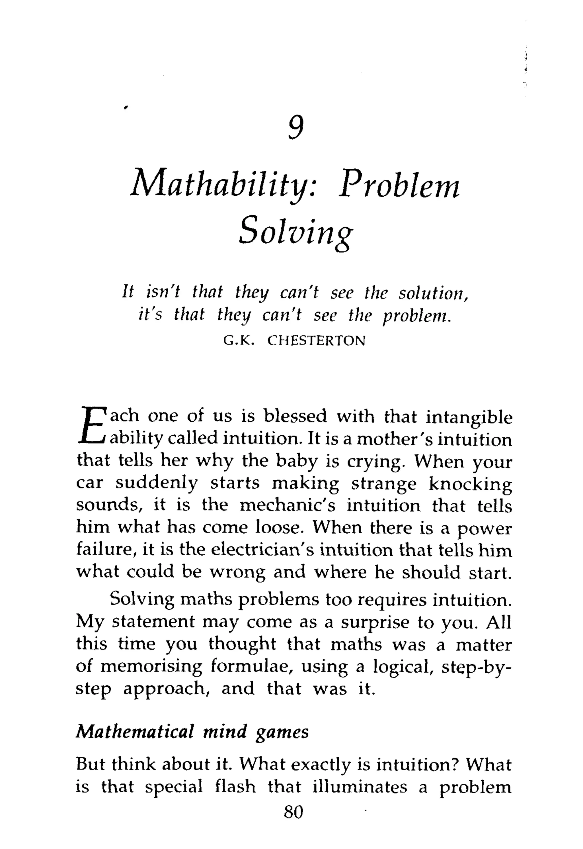 9
       Mathability: Problem-
             Solving
     It isn't that they can't see the solution,
       it's that they can't see the problem.
                   G.K.   CHESTERTON




     ach one of us is blessed with that intangible
E    ability called intuition. It is a mother's intuition
that tells her why the baby is crying. When your
car suddenly starts making strange knocking
sounds, it is the mechanic's intuition that tells
him what has come loose. When there is a power
failure, it is the electrician's intuition that tells him
what could be wrong and where he should start.
    Solving maths problems too requires intuition.
My statement may come as a surprise to you. All
this time you thought that maths was a matter
of memorising formulae, using a logical, step-by-
step approach, and that was it.

Mathematical mind games
But think about it. What exactly is intuition? What
is that special flash that illuminates a problem
                        80
 