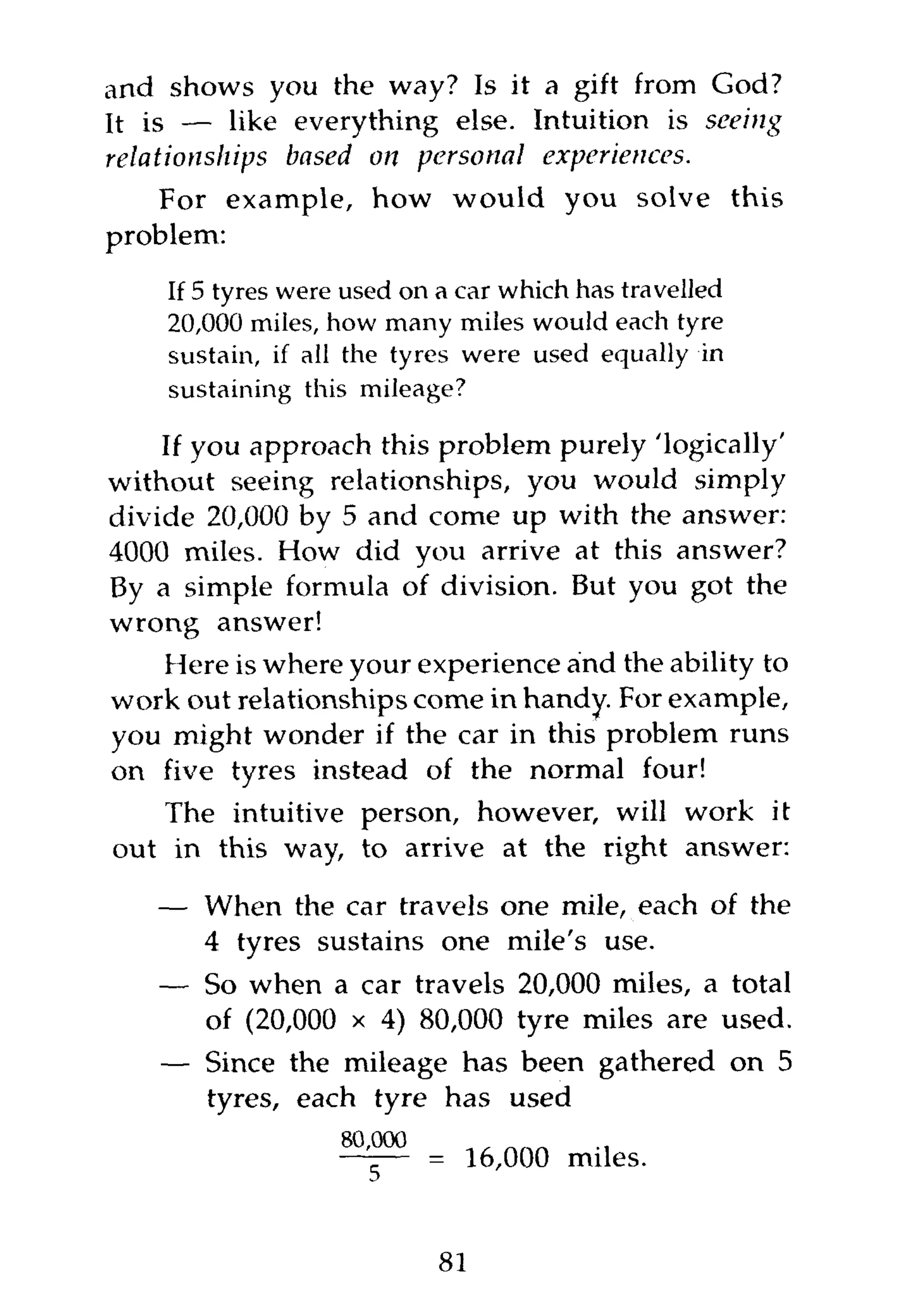 and shows you the way? Is it a gift from God?
It is — like everything else. Intuition is seeing
relationships based on personal experiences.
   For example, how would you solve this
problem:
    If 5 tyres were used on a car which has travelled
    20,000 miles, how many miles would each tyre
    sustain, if all the tyres were used equally in
    sustaining this mileage?

    If you approach this problem purely 'logically'
without seeing relationships, you would simply
divide 20,000 by 5 and come up with the answer:
4000 miles. How did you arrive at this answer?
By a simple formula of division. But you got the
wrong answer!
    Here is where your experience and the ability to
work out relationships come in handy. For example,
you might wonder if the car in this problem runs
on five tyres instead of the normal four!
    The intuitive person, however, will work it
out in this way, to arrive at the right answer:

   — When the car travels one mile, each of the
     4 tyres sustains one mile's use.
   — So when a car travels 20,000 miles, a total
     of (20,000 x 4) 80,000 tyre miles are used.
    — Since the mileage has been gathered on 5
      tyres, each tyre has used

                          = 16,000 miles.


                           81
 