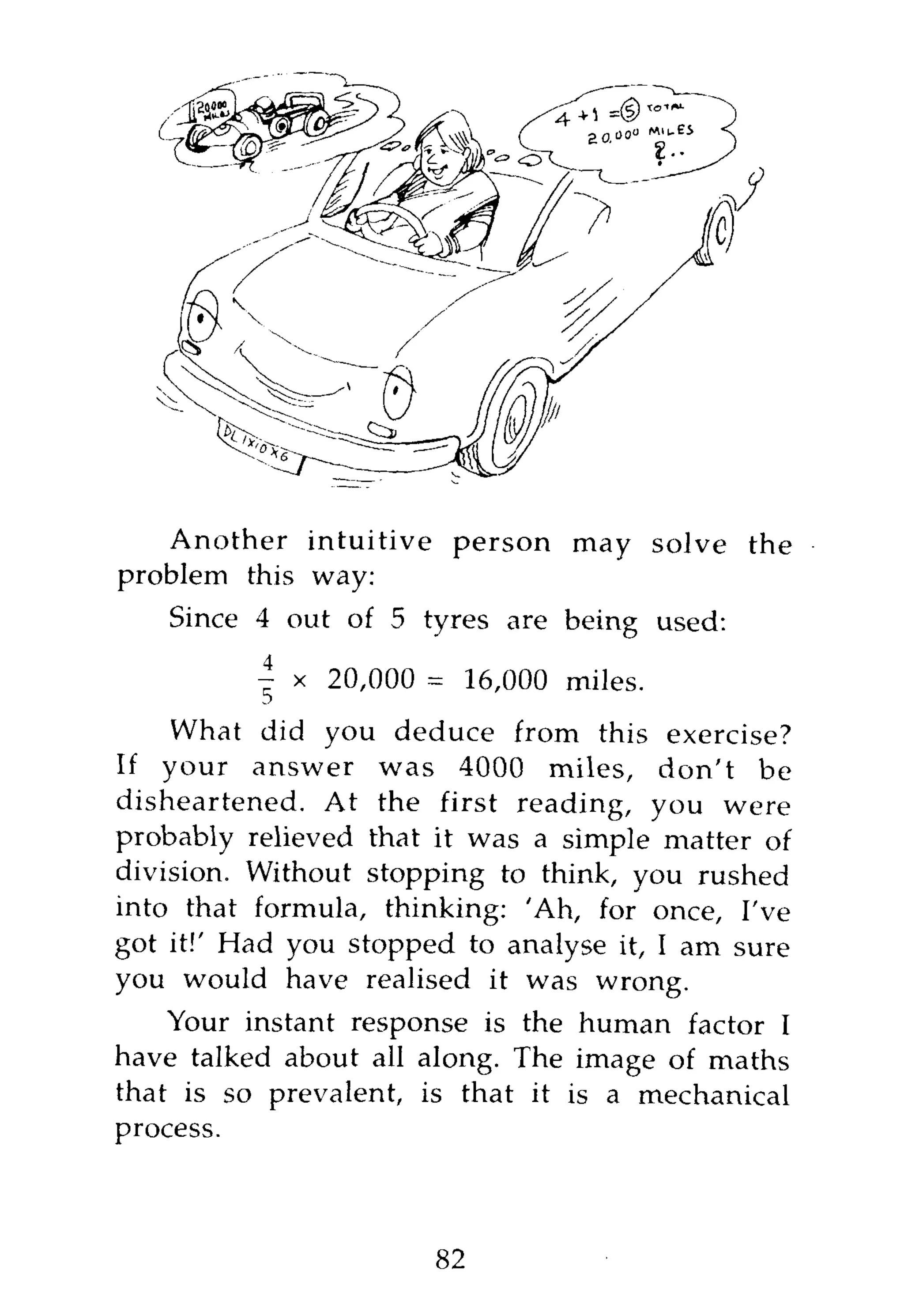 Another intuitive person may solve the
problem this way:
   Since 4 out of 5 tyres are being used:

          |   x 20,000 = 16,000 miles.
    What did you deduce from this exercise?
If your answer was 4000 miles, don't be
disheartened. At the first reading, you were
probably relieved that it was a simple matter of
division. Without stopping to think, you rushed
into that formula, thinking: 'Ah, for once, I've
got it!' Had you stopped to analyse it, I am sure
you would have realised it was wrong.
    Your instant response is the human factor I
have talked about all along. The image of maths
that is so prevalent, is that it is a mechanical
process.



                       82
 