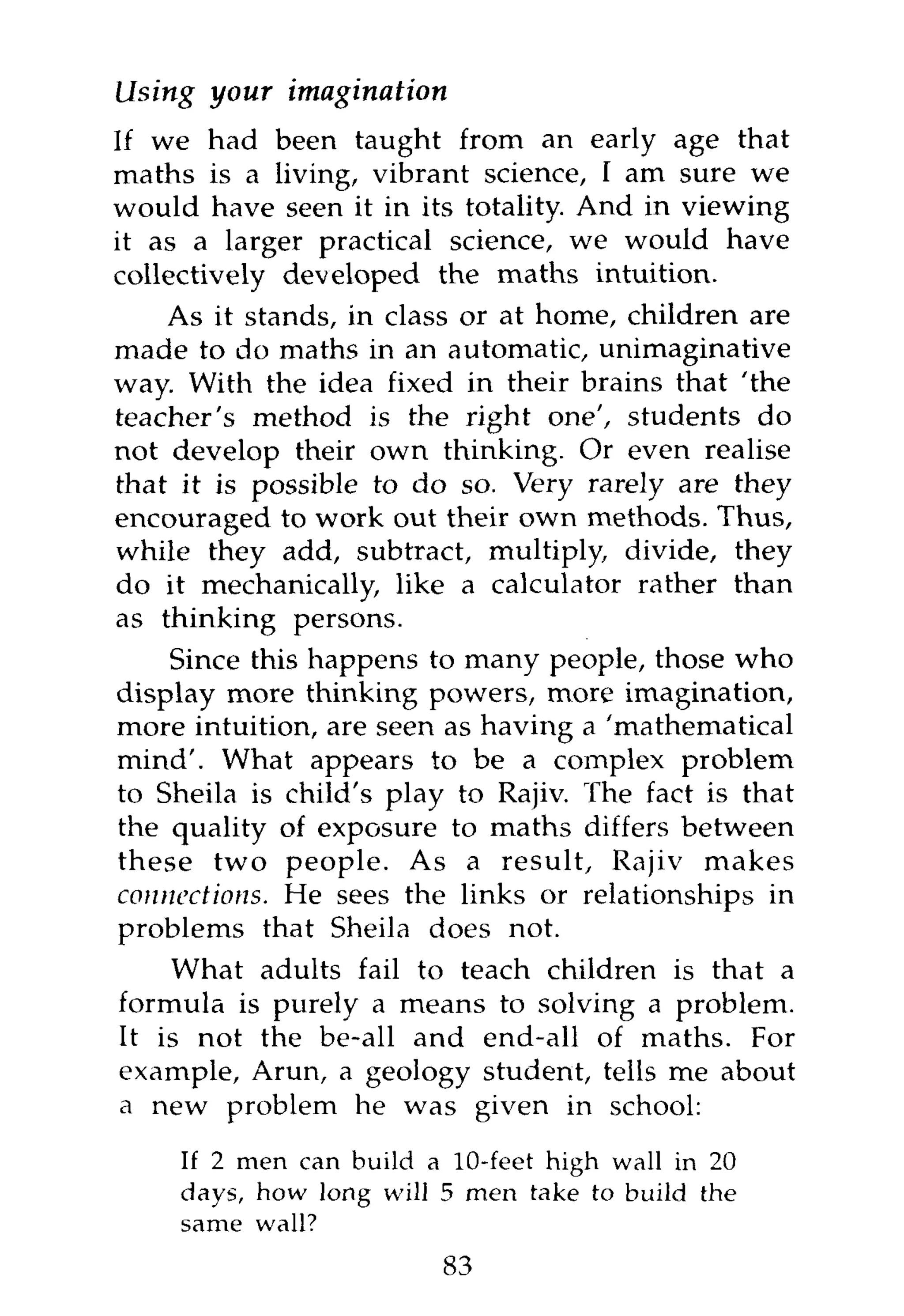 Using your    imagination
If we had been taught from an early age that
maths is a living, vibrant science, I am sure we
would have seen it in its totality. And in viewing
it as a larger practical science, we would have
collectively developed the maths intuition.
    As it stands, in class or at home, children are
made to do maths in an automatic, unimaginative
way. With the idea fixed in their brains that 'the
teacher's method is the right one', students do
not develop their own thinking. Or even realise
that it is possible to do so. Very rarely are they
encouraged to work out their own methods. Thus,
while they add, subtract, multiply, divide, they
do it mechanically, like a calculator rather than
as thinking persons.
    Since this happens to many people, those who
display more thinking powers, more imagination,
more intuition, are seen as having a 'mathematical
mind'. What appears to be a complex problem
to Sheila is child's play to Rajiv. The fact is that
the quality of exposure to maths differs between
these two people. As a result, Rajiv makes
connections. He sees the links or relationships in
problems that Sheila does not.
    What adults fail to teach children is that a
formula is purely a means to solving a problem.
It is not the be-all and end-all of maths. For
example, Arun, a geology student, tells me about
a new problem he was given in school:

     If 2 men can build a 10-feet high wall in 20
     days, how long will 5 men take to build the
     same wall?
                         83
 