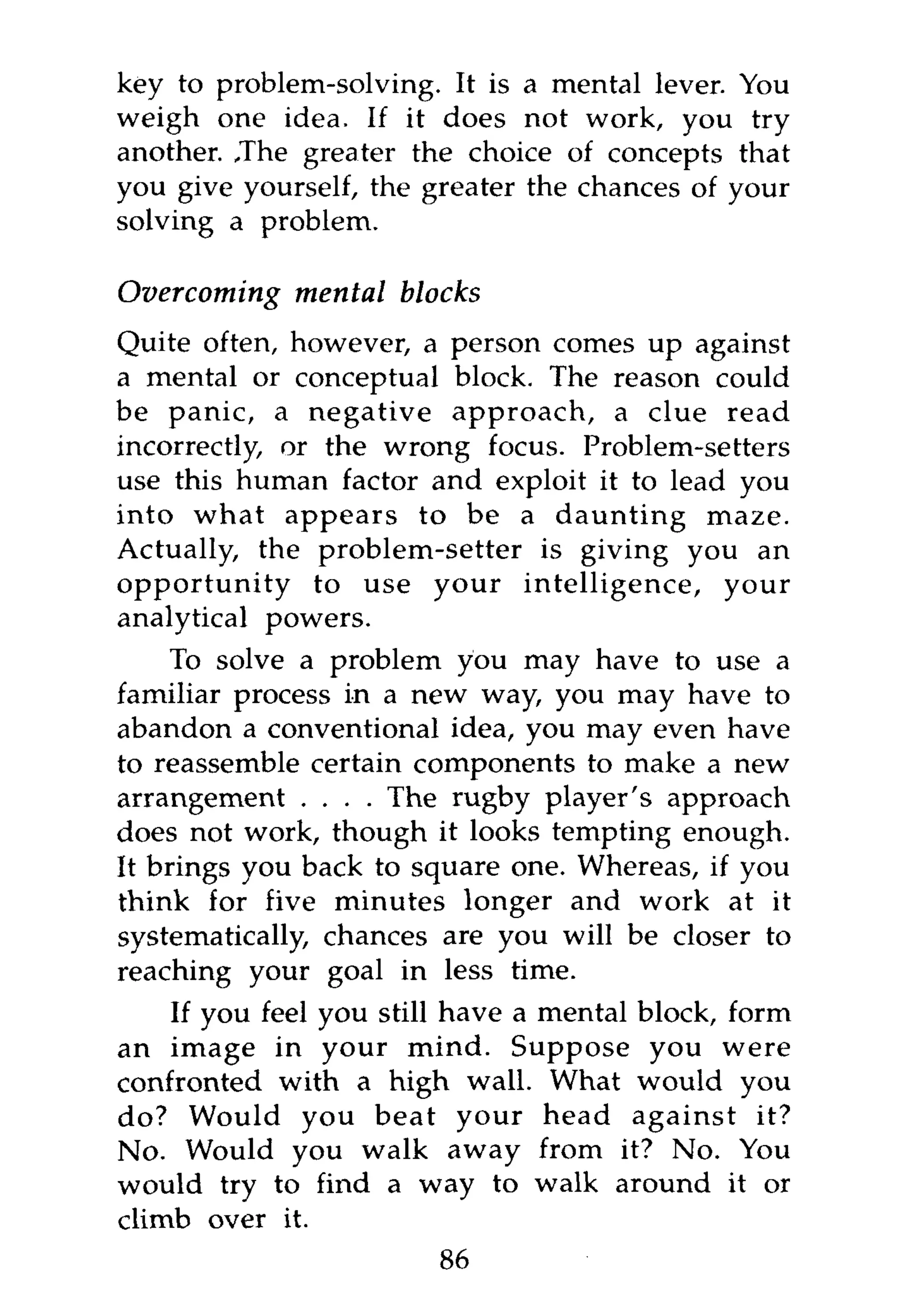key to problem-solving. It is a mental lever. You
weigh one idea. If it does not work, you try
another. ,The greater the choice of concepts that
you give yourself, the greater the chances of your
solving a problem.

Overcoming   mental blocks
Quite often, however, a person comes up against
a mental or conceptual block. The reason could
be panic, a negative approach, a clue read
incorrectly, or the wrong focus. Problem-setters
use this human factor and exploit it to lead you
into what appears to be a daunting maze.
Actually, the problem-setter is giving you an
opportunity to use your intelligence, your
analytical powers.
     To solve a problem you may have to use a
familiar process in a new way, you may have to
abandon a conventional idea, you may even have
to reassemble certain components to make a new
arrangement . . . . The rugby player's approach
does not work, though it looks tempting enough.
It brings you back to square one. Whereas, if you
think for five minutes longer and work at it
systematically, chances are you will be closer to
reaching your goal in less time.
    If you feel you still have a mental block, form
an image in your mind. Suppose you were
confronted with a high wall. What would you
do? Would you beat your head against it?
No. Would you walk away from it? No. You
would try to find a way to walk around it or
climb over it.
                        86
 