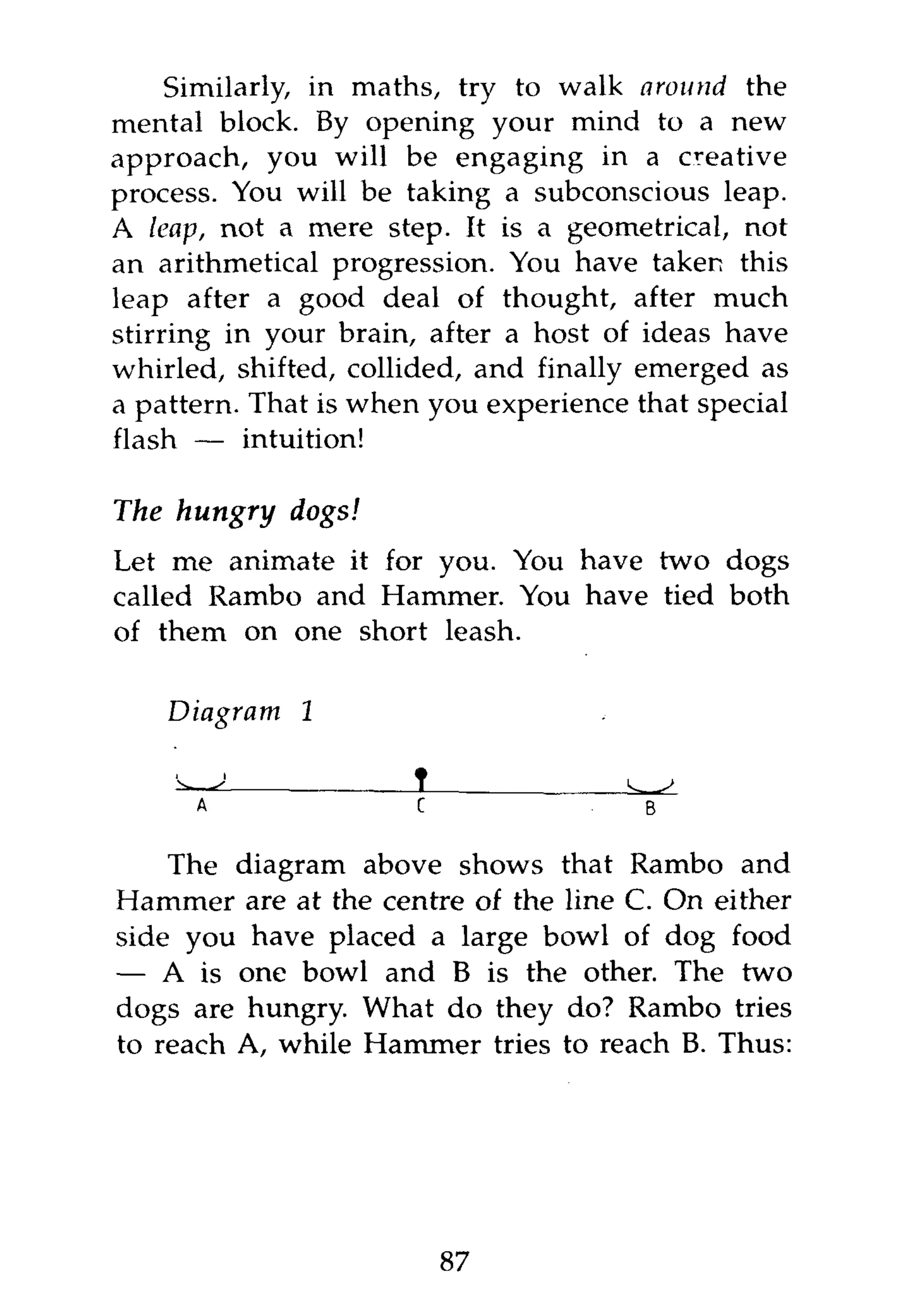 Similarly, in maths, try to walk around the
mental block. By opening your mind to a new
approach, you will be engaging in a creative
process. You will be taking a subconscious leap.
A leap, not a mere step. It is a geometrical, not
an arithmetical progression. You have taken this
leap after a good deal of thought, after much
stirring in your brain, after a host of ideas have
whirled, shifted, collided, and finally emerged as
a pattern. That is when you experience that special
flash — intuition!

The hungry    dogs!
Let me animate it for you. You have two dogs
called Rambo and Hammer. You have tied both
of them on one short leash.

    Diagram   1




    The diagram above shows that Rambo and
Hammer are at the centre of the line C. On either
side you have placed a large bowl of dog food
— A is one bowl and B is the other. The two
dogs are hungry. What do they do? Rambo tries
to reach A, while Hammer tries to reach B. Thus:




                        87
 