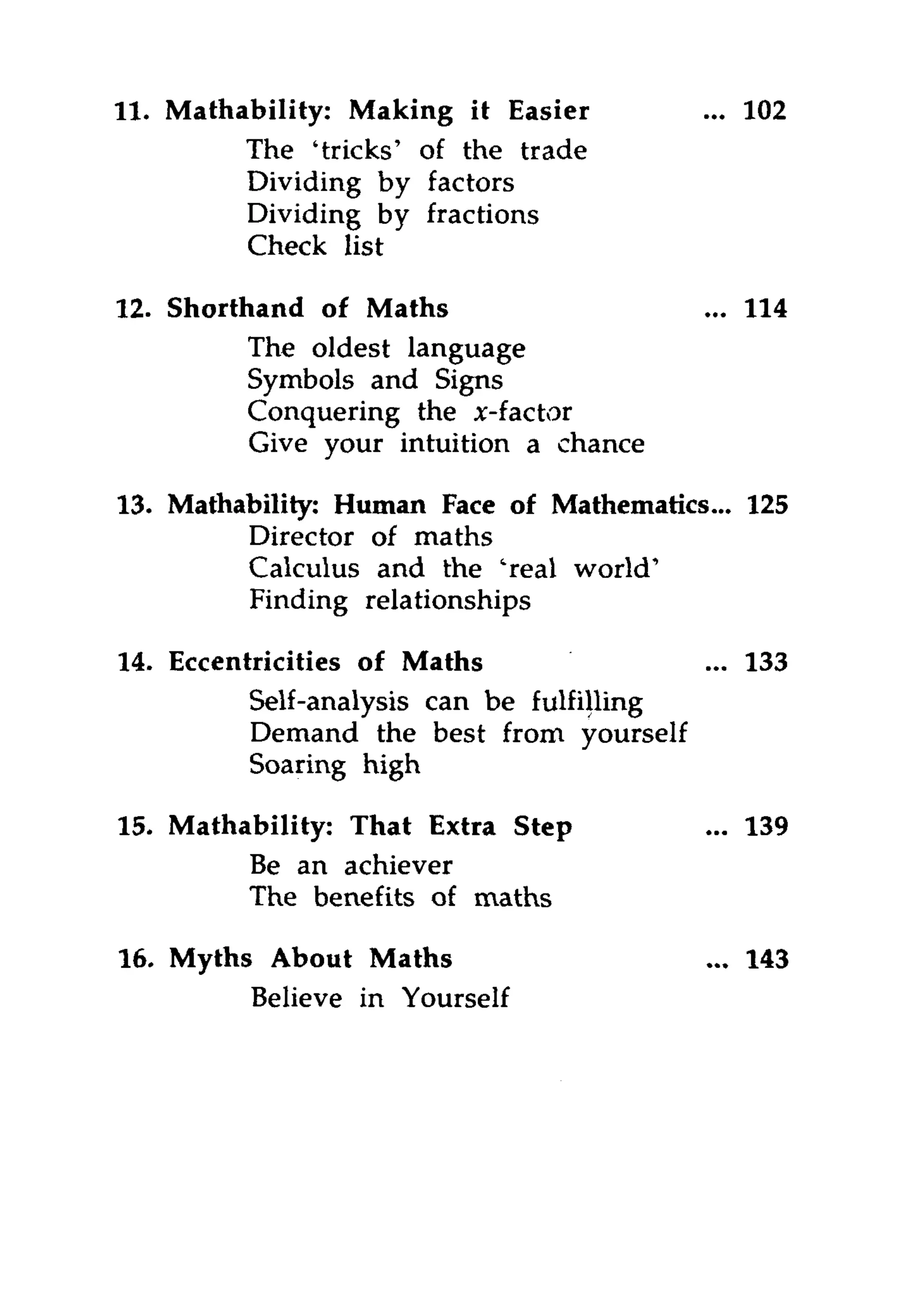 11. Mathability: Making it Easier         ... 102
         The 'tricks' of the trade
         Dividing by factors
         Dividing by fractions
         Check list

12. Shorthand of Maths                    ... 114
          The oldest language
          Symbols and Signs
          Conquering the x-f actor
          Give your intuition a chance

13. Mathability: Human Face of Mathematics... 125
         Director of maths
         Calculus and the 'real world'
         Finding relationships

14. Eccentricities of Maths               ... 133
          Self-analysis can be fulfilling
          Demand the best from yourself
          Soaring high

15. Mathability: That Extra Step          ... 139
         Be an achiever
         The benefits of maths

16. Myths About Maths                        143
         Believe in Yourself
 
