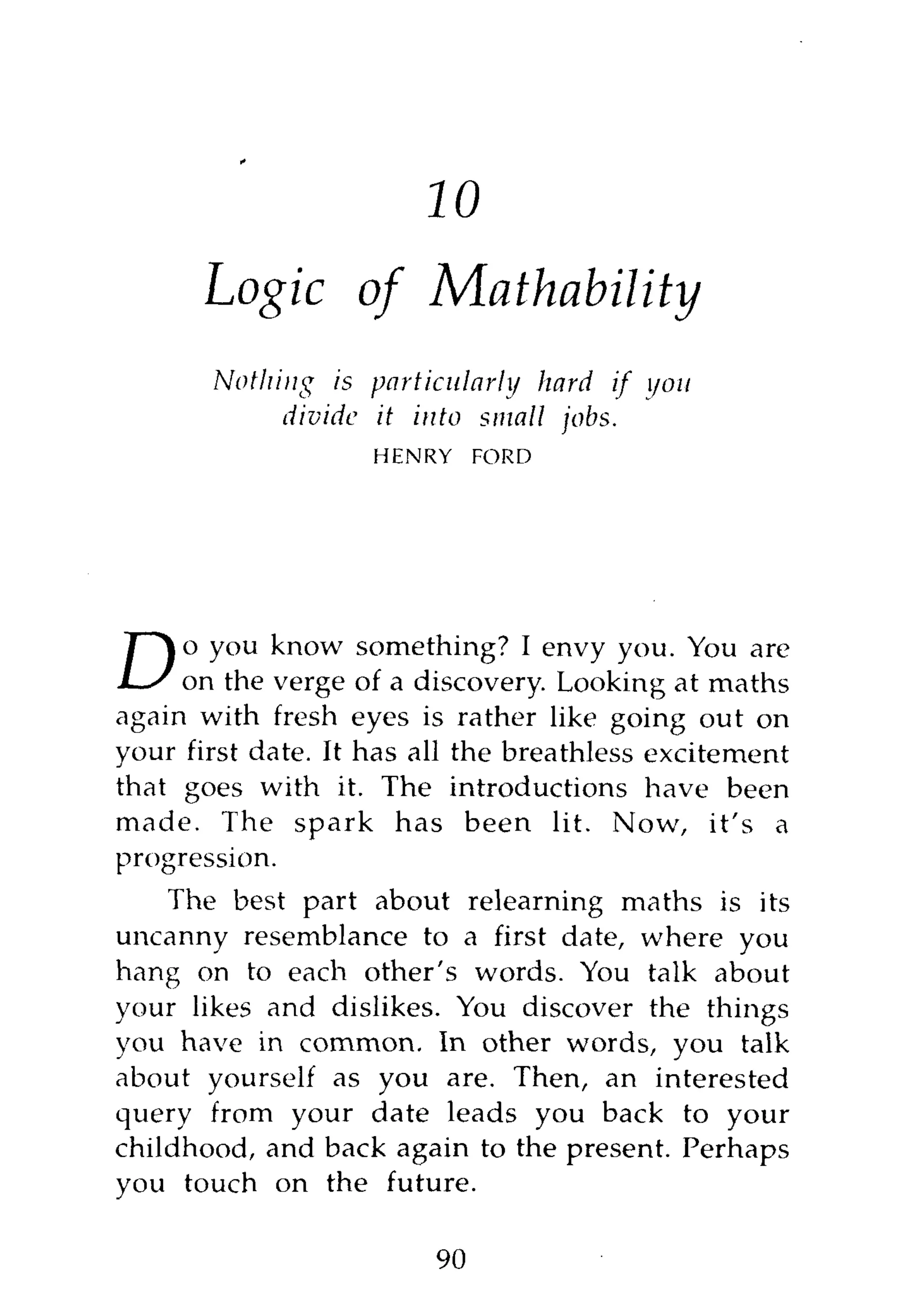11

      Logic of              Mathability
       Nothing is particularly hard if you
            divide it into small jobs.
                    HENRY     FORD




     o you know something? I envy you. You are
D    on the verge of a discovery. Looking at maths
again with fresh eyes is rather like going out on
your first date. It has all the breathless excitement
that goes with it. The introductions have been
made. The spark has been lit. Now, it's a
progression.
    The best part about relearning maths is its
uncanny resemblance to a first date, where you
hang on to each other's words. You talk about
your likes and dislikes. You discover the things
you have in common. In other words, you talk
about yourself as you are. Then, an interested
query from your date leads you back to your
childhood, and back again to the present. Perhaps
you touch on the future.

                         90
 