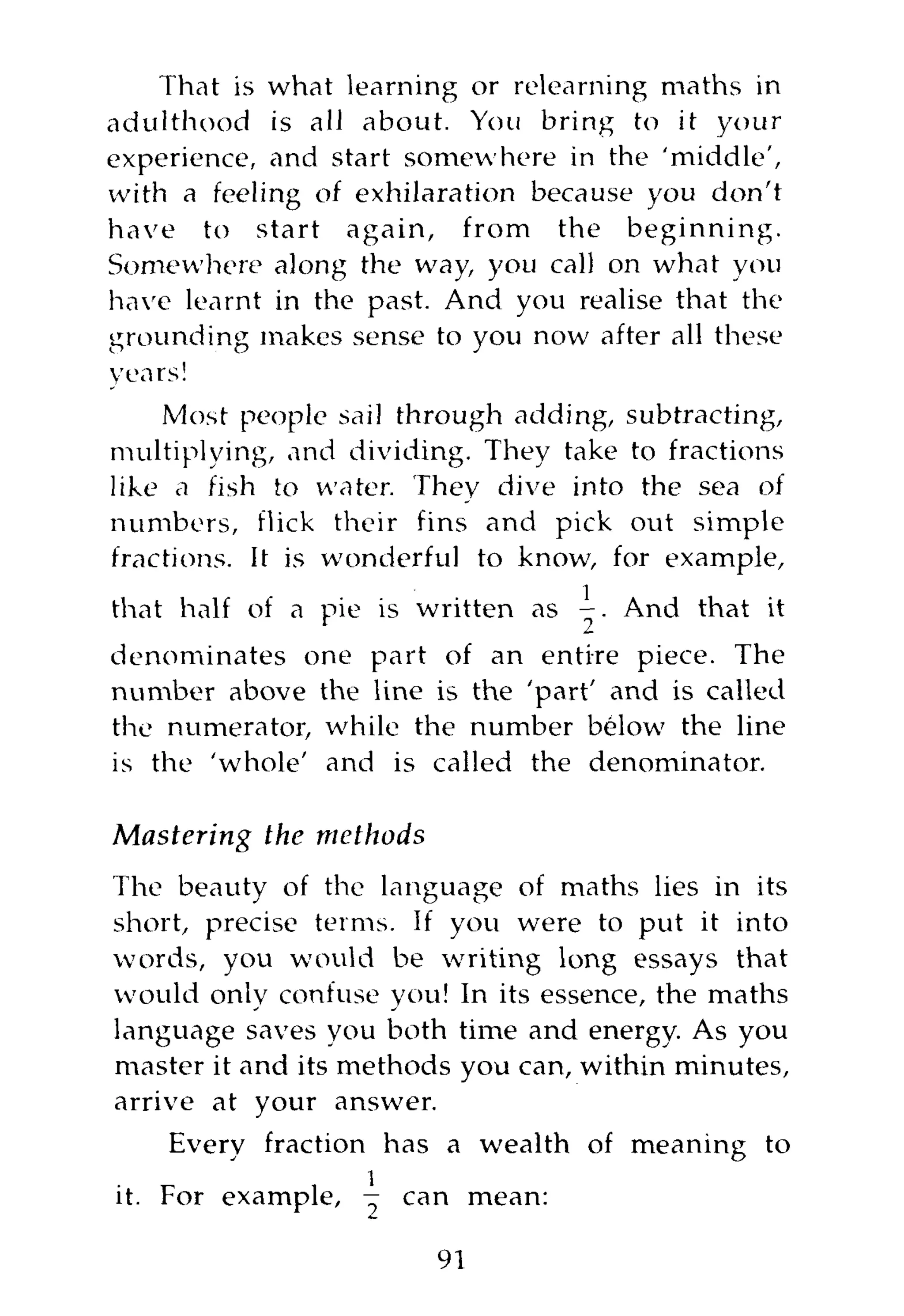 That is what learning or relearning maths in
adulthood is all about. You bring to it your
experience, and start somewhere in the 'middle',
with a feeling of exhilaration because you don't
have to start again, from the beginning.
Somewhere along the way, you call on what you
have learnt in the past. And you realise that the
grounding makes sense to you now after all these
years!
    Most people sail through adding, subtracting,
multiplying, and dividing. They take to fractions
like a fish to water. They dive into the sea of
numbers, flick their fins and pick out simple
fractions. It is wonderful to know, for example,
that half of a pie is written as     And that it
denominates one part of an entire piece. The
number above the line is the 'part' and is called
the numerator, while the number below the line
is the 'whole' and is called the denominator.

Mastering the methods
The beauty of the language of maths lies in its
short, precise terms. If you were to put it into
words, you would be writing long essays that
would only confuse you! In its essence, the maths
language saves you both time and energy. As you
master it and its methods you can, within minutes,
arrive at your answer.
    Every fraction has a wealth of meaning to
it. For example, ^ can mean:

                        91
 