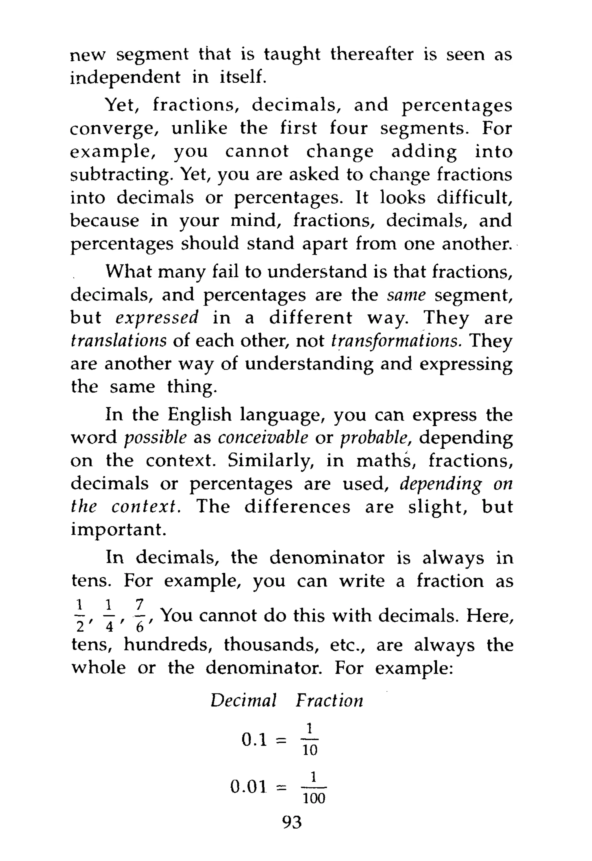 new segment that is taught thereafter is seen as
independent in itself.
    Yet, fractions, decimals, and percentages
converge, unlike the first four segments. For
example, you cannot change adding into
subtracting. Yet, you are asked to change fractions
into decimals or percentages. It looks difficult,
because in your mind, fractions, decimals, and
percentages should stand apart from one another.
    What many fail to understand is that fractions,
decimals, and percentages are the same segment,
but expressed     in a different way. They are
translations of each other, not transformations. They
are another way of understanding and expressing
the same thing.
    In the English language, you can express the
word possible as conceivable or probable, depending
on the context. Similarly, in maths, fractions,
decimals or percentages are used, depending on
the context.  The differences are slight, but
important.
    In decimals, the denominator is always in
tens. For example, you can write a fraction as
 1 1 7
- , —, —, You cannot do this with decimals. Here,
2   4   6
tens, hundreds, thousands, etc., are always the
whole or the denominator. For example:
                Decimal            Fraction

                    0 1   =        Ti

                   0-01 =
                                   100
                              93
 