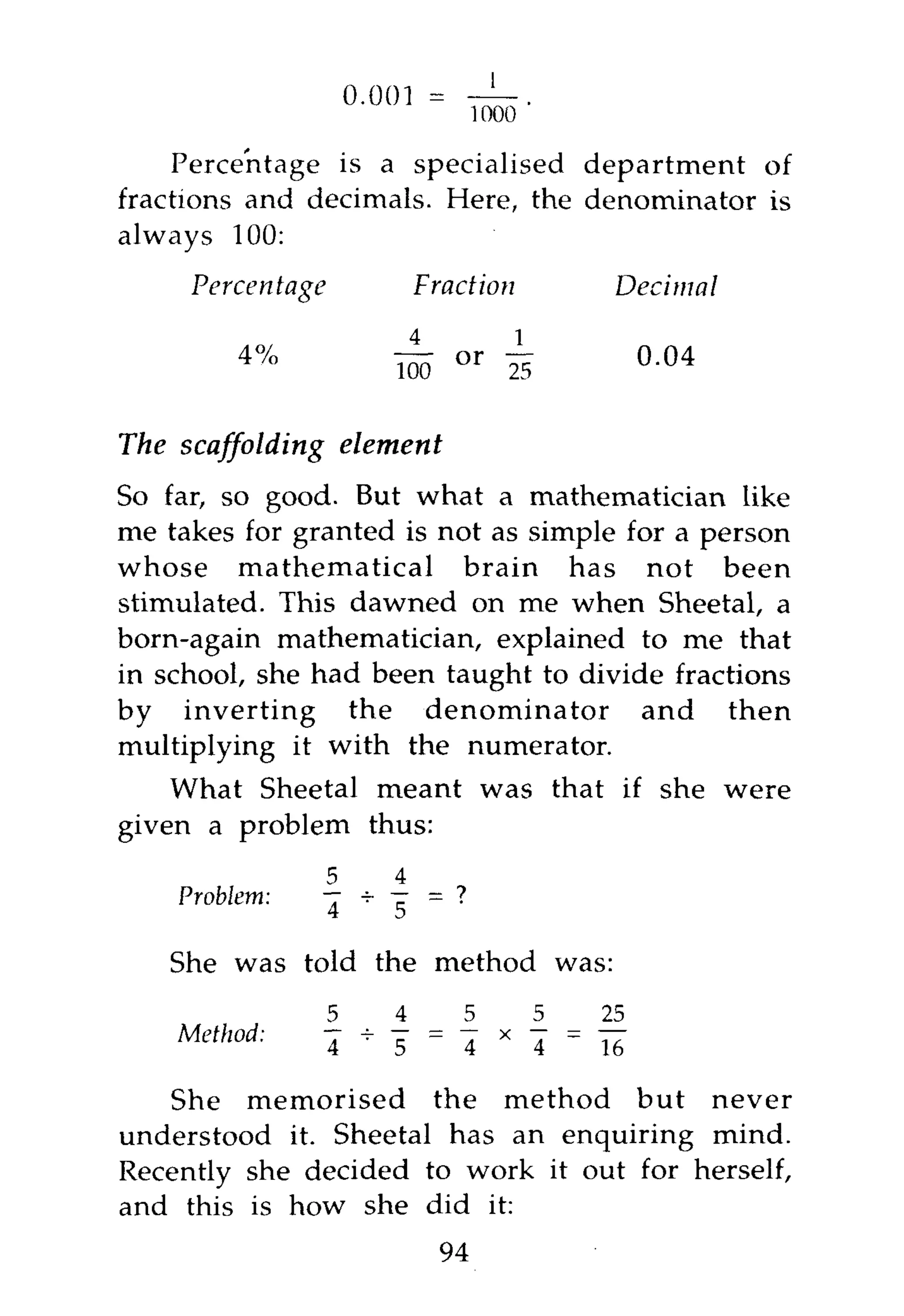 Percentage is a specialised department of
fractions and decimals. Here, the denominator is
always 100:

     Percentage                   Fraction                Decimal

         4%                   ~         or j- 5               0.04

The scaffolding       element
So far, so good. But what a mathematician like
me takes for granted is not as simple for a person
whose mathematical brain has not been
stimulated. This dawned on me when Sheetal, a
born-again mathematician, explained to me that
in school, she had been taught to divide fractions
by inverting the denominator and then
multiplying it with the numerator.
    What Sheetal meant was that if she were
given a problem thus:
                  5           4
    Problem:      —+ —= ?
                  4  5

   She was told the method was:
                  5           4         5           5    25
    Method:           T   _   ;
                                  " T   =
                                            T   X
                                                    T - T 7
                  4           5         4           4    16

   She memorised the method but never
understood it. Sheetal has an enquiring mind.
Recently she decided to work it out for herself,
and this is how she did it:
                                    94
 