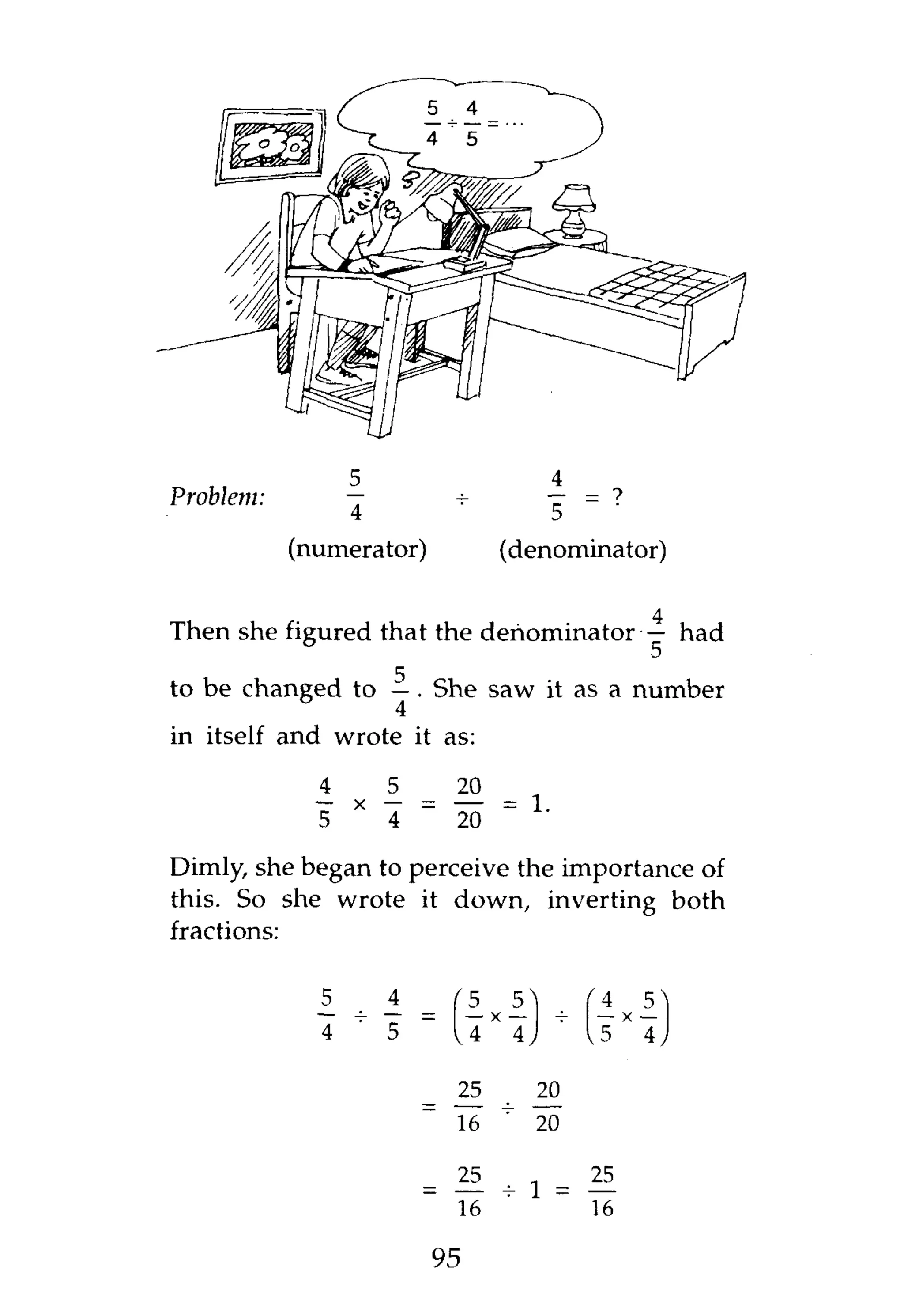 4
Problem:         —
                 4                                5
           (numerator)                (denominator)

                                                          4

Then she figured that the denominator — had

                   4
to be changed to — . She saw it as a number
in itself and wrote it as:

             i       _ _ 20 _
                      5
                 X
             5       4   ~    20              '
Dimly, she began to perceive the importance of
this. So she wrote it down, inverting both
fractions:


             1       i            5
                                  — x —
                                          5           4
                                                      — X—
                                                          5
             4   ~   5            4       4           5   4

                              25      _ 20
                              16      "       20

                              25
                              16

                             95
 