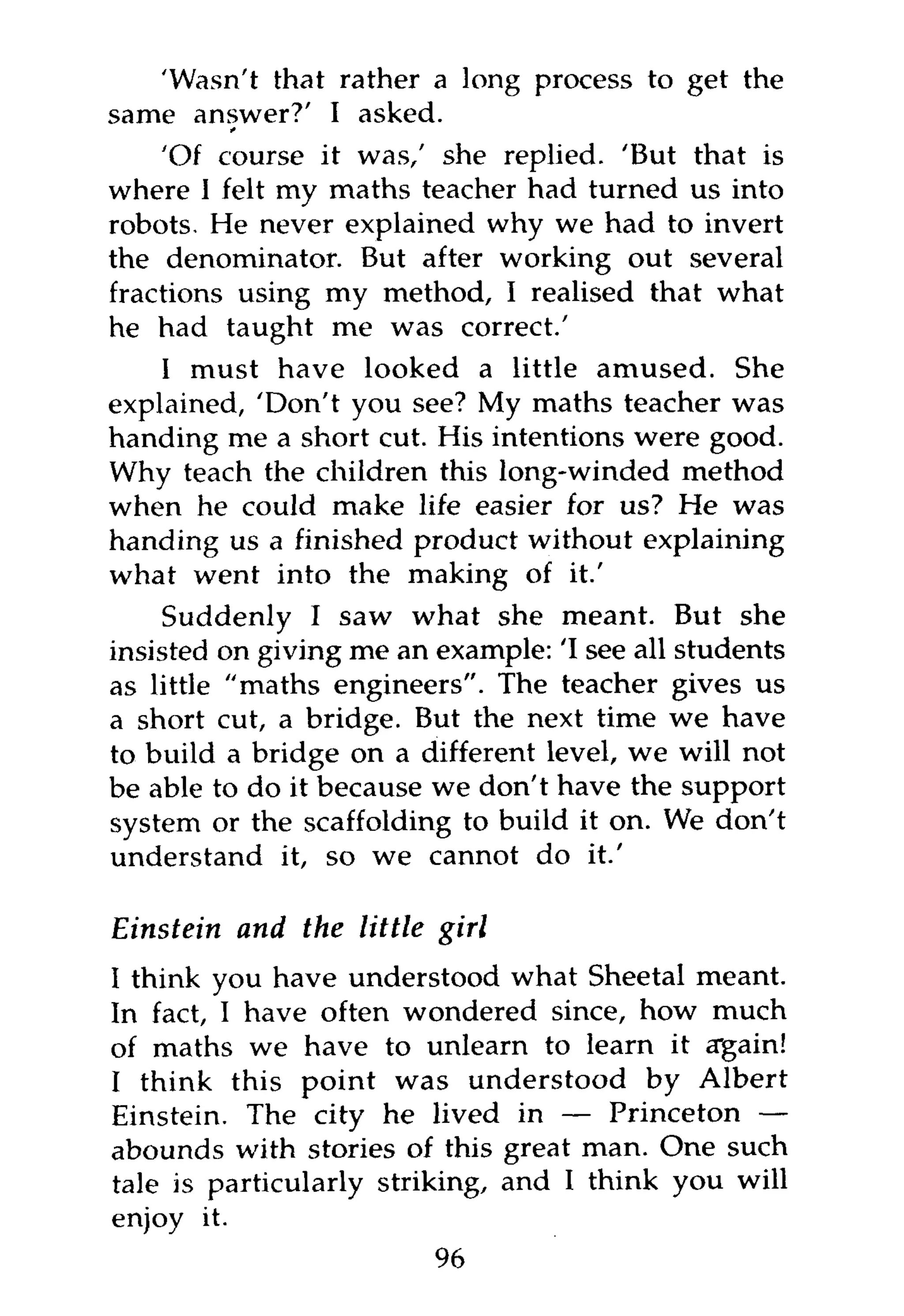 'Wasn't that rather a long process to get the
same answer?' I asked.
    'Of course it was/ she replied. 'But that is
where 1 felt my maths teacher had turned us into
robots. He never explained why we had to invert
the denominator. But after working out several
fractions using my method, I realised that what
he had taught me was correct.'
    I must have looked a little amused. She
explained, 'Don't you see? My maths teacher was
handing me a short cut. His intentions were good.
Why teach the children this long-winded method
when he could make life easier for us? He was
handing us a finished product without explaining
what went into the making of it.'
     Suddenly I saw what she meant. But she
insisted on giving me an example: 'I see all students
as little "maths engineers". The teacher gives us
a short cut, a bridge. But the next time we have
to build a bridge on a different level, we will not
be able to do it because we don't have the support
system or the scaffolding to build it on. We don't
understand it, so we cannot do it.'

Einstein and the little girl
I think you have understood what Sheetal meant.
In fact, I have often wondered since, how much
of maths we have to unlearn to learn it again!
I think this point was understood by Albert
Einstein. The city he lived in — Princeton —
abounds with stories of this great man. One such
tale is particularly striking, and I think you will
enjoy it.
                          96
 