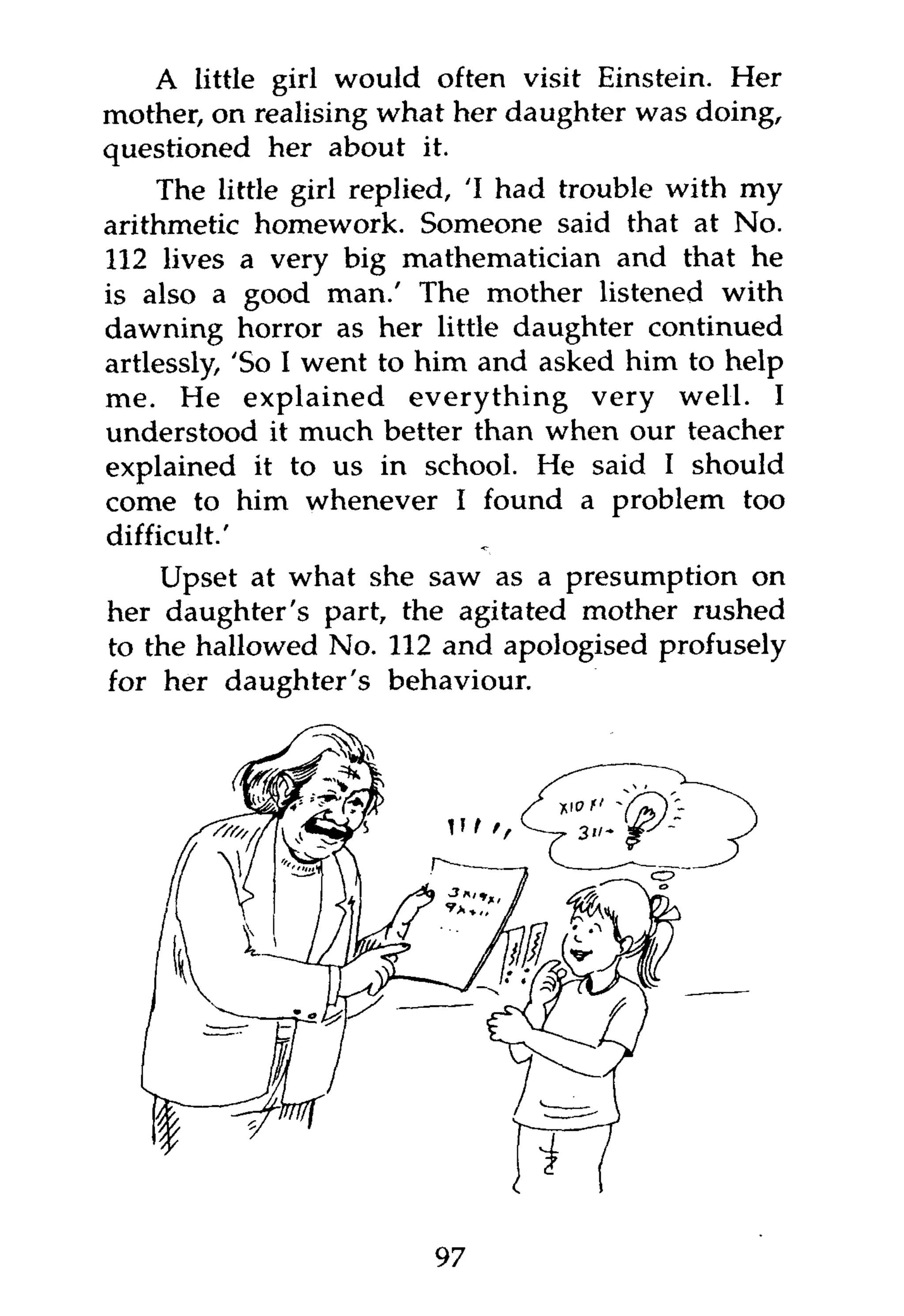 A little girl would often visit Einstein. Her
mother, on realising what her daughter was doing,
questioned her about it.
    The little girl replied, 'I had trouble with my
arithmetic homework. Someone said that at No.
112 lives a very big mathematician and that he
is also a good man.' The mother listened with
dawning horror as her little daughter continued
artlessly, 'So I went to him and asked him to help
me. He explained everything very well. I
understood it much better than when our teacher
explained it to us in school. He said I should
come to him whenever I found a problem too
difficult.'
    Upset at what she saw as a presumption on
her daughter's part, the agitated mother rushed
to the hallowed No. 112 and apologised profusely
for her daughter's behaviour.




                        97
 