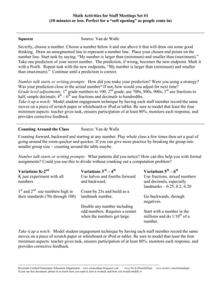 Math Activities for Staff Meetings Set #1
                            (10 minutes or less. Perfect for a “soft opening” as people come in)



Squeeze                                                   Source: Van de Walle
Secretly, choose a number. Choose a number below it and one above it that will draw out some good
thinking. Draw an unsegmented line to represent a number line. Place your chosen end points on the
number line. Start task by saying, “My number is larger than (minimum) and smaller than (maximum).”
Take one prediction of your secret number. The prediction, if wrong, becomes the new endpoint. Mark it
with a PostIt. Repeat task with the new endpoints, “My number is larger than (minimum) and smaller
than (maximum).” Continue until a prediction is correct.

Number talk starts or writing prompts: How did you make your prediction? Were you using a strategy?
Was your prediction close to the actual number? If not, how would you adjust for next time?
Grade level adjustments: 1st grade numbers to 100; 2nd grade, use 700s, 800s, 900s; 3rd use fractions to
half, simple decimals; 4th – 6th use fractions and decimals to hundredths.
Take it up a notch: Model student engagement technique by having each staff member record the same
moves on a piece of scratch paper or whiteboard or iPod or tablet. Be sure to model that least the four
minimum aspects: teacher gives task, ensures participation of at least 80%, monitors each response, and
provides corrective feedback.

Counting Around the Class                                 Source: Van de Walle
Counting forward, backward and starting at any number. Play whole class a few times then set a goal of
going around the room quicker and quicker. If you can give more practice by breaking the group into
smaller group size – counting around the table maybe.

Number talk starts or writing prompts: What patterns did you notice? How can this help you with formal
assignments? Could you use this to divide without cranking out a computation problem?

Variations K-2nd                                          Variations 3rd – 4th                                      Variations 5th – 6th
K just experiment with all                                Use halves and fourths forward                            Use fractions, mixed numbers
numbers                                                   and backward.                                             and decimals, especially
                                                                                                                    landmarks – 0.25, 0.2, 0.20
1st and 2nd use numbers high in                           Count by 25s and build as a
their standards (70s through 100)                         landmark number.                                          Go backwards, through
                                                                                                                    negatives.
                                                          Double any number including
                                                          odd numbers. Requires a restart                           Start with a number in the
                                                          when the numbers get large.                               millions and do 1/10th of a
                                                                                                                    number.

Take it up a notch: Model student engagement technique by having each staff member record the same
moves on a piece of scratch paper or whiteboard or iPod or tablet. Be sure to model that least the four
minimum aspects: teacher gives task, ensures participation of at least 80%, monitors each response, and
provides corrective feedback.



---------------------------------------------------------------------------------------------------------------------------------------------------
Riverside Unified Elementary Education Department: www.elemeddept.blogspot.com                                www.bit.ly/ElemEdDept www.twitter.com/elemeddept
If you use this document, please le us know how you used it, how it worked, and how you would modify it.
 