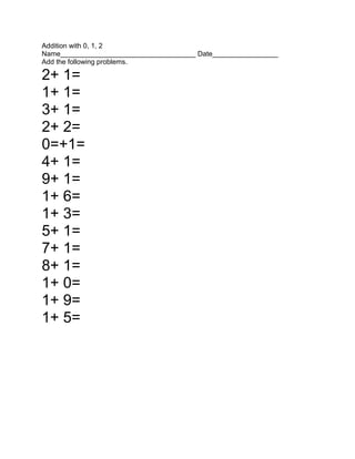 Addition with 0, 1, 2<br />Name___________________________________ Date_________________<br />Add the following problems.<br />2+ 1=              <br />1+ 1=        <br />3+ 1=   <br />2+ 2=<br />0=+1=<br />4+ 1=<br />9+ 1=<br />1+ 6=<br />1+ 3=<br />5+ 1=<br />7+ 1=<br />8+ 1=<br />1+ 0=<br />1+ 9=<br />1+ 5=<br />Addition with 0, 1, 2<br />Name___________________________________ Date_________________<br />Add the following problems.<br />8+ 2=<br />2+ 3=<br />4+ 2=<br />4+ 0=<br />5+ 2=<br />2+ 0=<br />2+ 6=<br />9+ 2=<br />2+ 2=<br />3+ 2=<br />0+ 2=<br />7+ 2=<br />2+ 7=<br />2+ 8=<br />2+ 9=<br />2+ 5=<br />Addition with 0, 1, 2<br />Name___________________________________ Date_________________<br />Add the following problems:<br />8+ 0=<br />0+ 5=<br />9+ 0=<br />0+ 3=<br />6+ 0=<br />3+ 0=<br />5+ 0=<br />4+ 0=<br />0+ 8=<br />0+ 2=<br />2+ 6=<br />0+ 9=<br />0+ 0=<br />0+ 7=<br />7+ 0=<br />Addition with 0, 1, 2<br />Name___________________________________ Date_________________<br />Add the following problems.<br />7+ 0=<br />4+ 1=<br />3+ 2=<br />1+ 1=<br />2+ 2=<br />2+ 3=<br />4+ 0=<br />0+ 4=<br />1+ 8=<br />2+ 7=<br />2+ 4=<br />6+ 0=<br />0+ 5=<br />2+ 5<br />0+ 5=<br />5+ 1=<br />