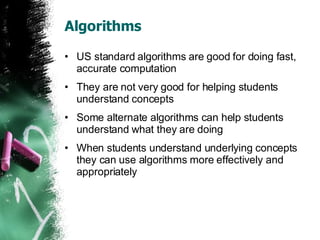 Algorithms US standard algorithms are good for doing fast, accurate computation They are not very good for helping students understand concepts Some alternate algorithms can help students understand what they are doing When students understand underlying concepts they can use algorithms more effectively and appropriately 