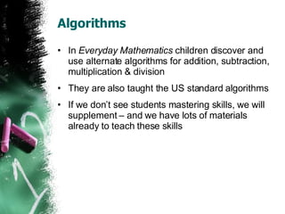 Algorithms In  Everyday Mathematics  children discover and use alternate algorithms for addition, subtraction, multiplication & division They are also taught the US standard algorithms If we don’t see students mastering skills, we will supplement – and we have lots of materials already to teach these skills 