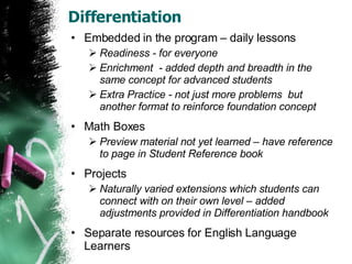 Differentiation Embedded in the program – daily lessons Readiness - for everyone Enrichment  - added depth and breadth in the same concept for advanced students  Extra Practice - not just more problems  but another format to reinforce foundation concept Math Boxes Preview material not yet learned – have reference to page in Student Reference book Projects  Naturally varied extensions which students can connect with on their own level – added adjustments provided in Differentiation handbook Separate resources for English Language Learners 