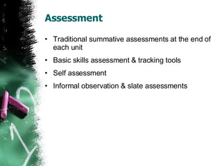 Assessment Traditional summative assessments at the end of each unit Basic skills assessment & tracking tools Self assessment Informal observation & slate assessments 