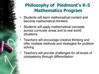 Philosophy of  Piedmont’s K-5  Mathematics Program Students will learn mathematical content and become mathematical thinkers Students will apply mathematical concepts across curricular areas and to real world situations Teachers will encourage creative thinking and offer multiple methods and strategies for problem solving Teachers will provide challenges for all levels of competency through differentiation 