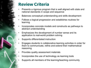 Review Criteria Presents a rigorous program that is well aligned with state and national standards in scope and sequence Balances conceptual understanding and skills development Follows a logical progression and establishes routines for learning  Incorporates concrete models and constructs as pathways to abstract understanding  Emphasizes the development of number sense and its application to real-world problem solving Supports differentiated instruction  Engages students in collaborative learning activities in order for them to communicate, refine and extend their mathematical reasoning Provides quality assessment materials Incorporates the use of technology as learning tools Supports all members of the learning/teaching community 