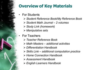 Overview of Key Materials For Students Student Reference Book/My Reference Book Student Math Journal – 2 volumes Study Link (homework)  Manipulative sets For Teachers Teacher Reference Book Math Masters – additional activities Differentiation Handbook Skills Link – additional computation practice Home Connection Handbook Assessment Handbook English Learners Handbook 