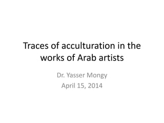 Traces of acculturation in the
works of Arab artists
Dr. Yasser Mongy
April 15, 2014
 