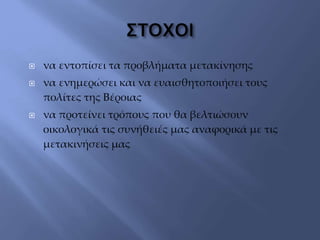  να εντοπίσει τα προβλήματα μετακίνησης
 να ενημερώσει και να ευαισθητοποιήσει τους
πολίτες της Βέροιας
 να προτείνει τρόπους που θα βελτιώσουν
οικολογικά τις συνήθειές μας αναφορικά με τις
μετακινήσεις μας
 
