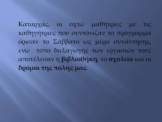 Καταρχάς, οι οχτώ μαθήτριες με τις
καθηγήτριες που συντόνιζαν το πρόγραμμα
όρισαν το Σάββατο ως μέρα συνάντησης,
ενώ τόπο διεξαγωγής των εργασιών τους
αποτέλεσαν η βιβλιοθήκη, το σχολείο και οι
δρόμοι της πόλης μας.
 