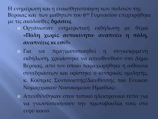  Οργάνωσαν ενημερωτική εκδήλωση με θέμα
«Πόλη χωρίς αυτοκίνητο∙ αναπνέει η πόλη,
αναπνέεις κι εσύ!»
 Για να πραγματοποιηθεί η συγκεκριμένη
εκδήλωση, χρειάστηκε να απευθυνθούν στο Δήμο
Βέροιας, από τον οποίο παραχωρήθηκε η αίθουσα
συνεδριάσεων και ορίστηκε ο κεντρικός ομιλητής,
κ. Κούτρας Συντονιστής/Διευθυντής του Γενικού
Νομαρχιακού Νοσοκομείου Ημαθίας-
 Απευθύνθηκαν στον τοπικό ηλεκτρονικό τύπο για
να γνωστοποιήσουν την πρωτοβουλία τους στο
ευρύ κοινό
Η ενημέρωση και η ευαισθητοποίηση των πολιτών της
Βέροιας και των μαθητών του 6ου Γυμνασίου επιχειρήθηκε
με τις ακόλουθες δράσεις
 