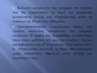  Κάλεσαν εκπρόσωπο της τροχαίας στο σχολείο
που θα παρουσιάσει το θέμα της ασφαλούς
μετακίνησης (πεζής και εποχούμενης) κατά τη
διάρκεια της Θεματικής Εβδομάδας.
 Πραγματοποίησαν ενημερωτική δράση στο
σχολείο καλώντας εκπρόσωπο του ιατρικού
συλλόγου. Η ομάδα του Ecomobility απευθύνθηκε
τόσο στους μαθητές όσο και στο σύλλογο γονέων
και κηδεμόνων του 6ου Γυμνασίου. Στην ομιλία του ο
κ. Αποστολίδης ανέπτυξε το θέμα «Μετακινούμαι
χωρίς αυτοκίνητο. Ωφέλειες στην ψυχική και
σωματική υγεία »
 