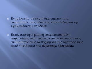  Ενημέρωναν σε τακτά διαστήματα τους
συμμαθητές τους μέσω της ιστοσελίδας και της
εφημερίδας του σχολείου
 Εκτός από τη σημερινή δραματοποιημένη
παρουσίαση, σκοπεύουν να ανακοινώσουν στους
συμμαθητές τους τα πορίσματα της εργασίας τους
κατά τη διάρκεια της Θεματικής Εβδομάδας
 