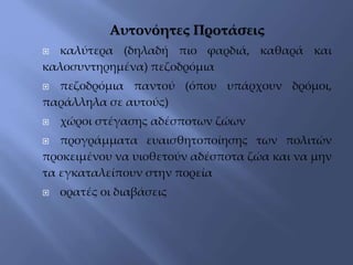 Αυτονόητες Προτάσεις
 καλύτερα (δηλαδή πιο φαρδιά, καθαρά και
καλοσυντηρημένα) πεζοδρόμια
 πεζοδρόμια παντού (όπου υπάρχουν δρόμοι,
παράλληλα σε αυτούς)
 χώροι στέγασης αδέσποτων ζώων
 προγράμματα ευαισθητοποίησης των πολιτών
προκειμένου να υιοθετούν αδέσποτα ζώα και να μην
τα εγκαταλείπουν στην πορεία
 ορατές οι διαβάσεις
 