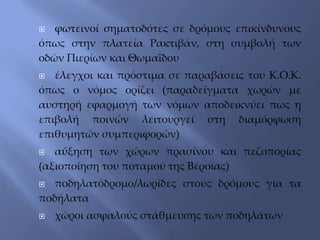  φωτεινοί σηματοδότες σε δρόμους επικίνδυνους
όπως στην πλατεία Ρακτιβάν, στη συμβολή των
οδών Πιερίων και Θωμαΐδου
 έλεγχοι και πρόστιμα σε παραβάσεις του Κ.Ο.Κ.
όπως ο νόμος ορίζει (παραδείγματα χωρών με
αυστηρή εφαρμογή των νόμων αποδεικνύει πως η
επιβολή ποινών λειτουργεί στη διαμόρφωση
επιθυμητών συμπεριφορών)
 αύξηση των χώρων πρασίνου και πεζοπορίας
(αξιοποίηση του ποταμού της Βέροιας)
 ποδηλατόδρομο/λωρίδες στους δρόμους για τα
ποδήλατα
 χώροι ασφαλούς στάθμευσης των ποδηλάτων
 