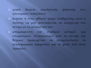  χώροι δωρεάν οικολογικής φόρτισης των
ηλεκτρικών ποδηλάτων
 δωρεάν ή έστω φθηνοί χώροι στάθμευσης ώστε ο
πολίτης να μην αναγκάζεται να εισέρχεται στο
κέντρο με το αυτοκίνητό του
 απομάκρυνση του σταθμού αστικών και
υπεραστικών συγκοινωνιών από το κέντρο της
Βέροιας προκειμένου να αντιμετωπιστεί το
κυκλοφοριακό κομφούζιο και οι ρίποι που αυτό
προκαλεί.
 