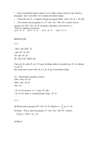 ( ) Se p é um número inteiro, ímpar e p > 2, então o maior valor de x que satisfaz a
inequação − p ( x − p ) ≥ 2 ( 2 − x ) é sempre um número ímpar.
(    ) Para todo m ∈ » , o conjunto solução da equação 2mx − m ( x + 1) = 0 é S = {1} .
(    ) Se a menor raiz da equação ( I ) x 2 + ( m − 1) x − 3m = 0 e a menor raiz da
equação ( II ) 2 x 2 + 5 x − 3 = 0 são iguais, então m é a outra raiz de ( I ).
 Tem-se a sequência correta em
(a) F – F – V     (b) V – V – F      (c) V – F – V     (d) F – V – F



RESOLUÇÃO

(V)

−p ( x − p) ≥ 2 (2 − x )
− px + p 2 ≥ 4 − 2 x
2 x − px ≥ 4 − p 2
( 2 − p ) x ≥ ( 2 − p )( 2 + p )
Como p > 2 , então 2 − p < 0 . Logo, dividindo ambos os membros por 2 − p , obtemos
x ≤ p+2.
Daí, temos que o maior valor de x é p + 2 que é um número ímpar.


( F ) Resolvendo a equação, teremos:
2mx − m ( x + 1) = 0
2mx − mx − m = 0
mx = m

* Se m ≠ 0 , teremos x = 1 . Logo, S = {1} ;
* Se m = 0 , então x é indeterminado. Logo, S = » .


(V)

                                                           1
(II) Resolvendo a equação 2 x 2 + 5 x − 3 = 0 , obtemos x =  ou x = −3 .
                                                           2
(I) Sendo −3 e x2 raízes da equação x 2 + ( m − 1) x − 3m = 0 , teremos:
    ( −3 ) . x 2 = −3 m ⇒ x 2 = m .

LETRA C
 
