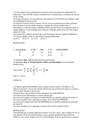 13) Uma empresa foi contratada para executar serviço de pintura no alojamento dos
alunos do 1° ano CPCAR. O prazo estabelecido no contrato para a conclusão do serviço
foi de 10 dias.
O serviço começou a ser executado por uma equipe de 6 funcionários da empresa, cada
um trabalhando 6 horas por dia.
Ao final do 8° dia de serviço somente 3/5 do serviço de pintura havia sido executado.
Para terminar o serviço dentro do prazo, a equipe de serviço recebeu mais 2
funcionários e todos passaram a trabalhar 9 horas por dia. Com isso a produtividade da
equipe duplicou. A nova equipe, para concluir o trabalho, gastou mais de 1 dia, porém
menos de 2 dias.
Se h representa o número de horas que cada funcionário da nova equipe trabalhou no
10° dia de trabalho, então h é um número compreendido entre
(a) 0 e 2    (b) 2 e 4   (c) 4 e 6  (d) 6 e 8

RESOLUÇÃO


n funcionários − h / dia − dias − a / b − produtividade
      6             6       8     3/5           1
      8             9        x    2/5           2

As grandezas dias e a/b são diretamente proporcionais;
As grandezas dias, n° de funcionários, h/dia e produtividade são inversamente
proporcionais.
                          3
              8 8 9 5 2                4
Logo, temos      = × × × ⇒ x = dia .
               x 6 6 2 1               3
                          5
Daí, h = 3 horas.

LETRA B


14) Gabriel aplicou R$ 6500,00 a juros simples em dois bancos. No banco A, ele
aplicou uma parte a 3% ao mês durante 5/6 de um ano; no banco B, aplicou o restante a
3,5% ao mês, durante ¾ de um ano.
O total de juros que recebeu nas duas aplicações foi de R$ 2002,50.
Com base nessas informações, é correto afirmar que
(a) é possível comprar um televisor de R$3100,00 com a quantia aplicada no banco A.
(b) o juro recebido com a aplicação no banco A foi menor que R$850,00.
(c) é possível comprar uma moto de R$4600,00 com a quantia recebida pela aplicação
no banco B.
(d) o juro recebido com a aplicação no banco B foi maior que R$1110,00.

RESOLUÇÃO
Considerando que a quantia aplicada no banco A foi de x reais a juros simples de 3% ao
mês durante 5/6 de um ano(10 meses) e, que a quantia aplicada no banco B foi de
(6500-x) reais a juros simples de 3,5% ao mês durante ¾ de um ano(9 meses), teremos:
 